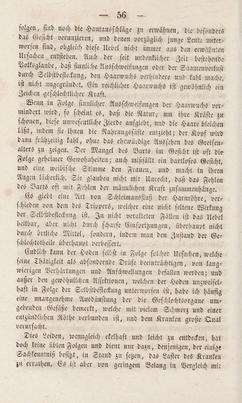 I^lgen, fiitb no cl) bie .^autauPfchtäge ju ermähnen, bie befoitberS baö ©eftcl)t oeriut^teren, unb beneu oor$ügtic| junge ßeutc unter-- worfelt fiitb, oOgfetcf) biefe UeOet nicht immer aus» ben erwähnten Itrfac^eu. entfielen. 3luch ber feit uubenftid)er ßeit beftc£>eitbe %>otfygtaube, ba|i finntictj-e 9£ttsfd)Weifmtgcu ober ber Saamcnoertuft burct) 0etb)tbeftecfung, beit .<paarwud)3 oerf)iubere unb fahl mache, ijt nicht uugegrünbet. (Sin reicl;ticl;er &aarmnch$ ift gewöbntid) ein Beiden gefcftecftticber Greift. SÖcnn in gotge fmutietjer 3tubfd)weifungen ber SaatwitdiP oer- minbert wirb, fo febeiut eP, bajj bie dtafur7 um i£;re Kräfte ju 1 cfoneu, bic]e unmejentlief)e ßierbe aufgiebt, unb bie Hetäre bteietjen tvi|tt, inbent fte it)neu bie 9M)nmgyfäfte entzieht; ber $opf wirb b,rnu frühzeitig fabt, otme baP ehrwürbige 2litPfehen beP ©reifen- nttcry ju geigen. Ser ÜJcaitget beP -SartP im ©ejtcf)t ift oft bie Zotige geheimer ©ewpfmheileu; au cf) mif fättt ein barttofeP ®ejid)t, unb eine wciMjche stimme ben grauen, unb macht. in ihren 3tugeu tächerfkt). Sie glauben nicht mit Unrecht, baf baP geh ten beo^artp oft mit geigen ber männlichen Straft sufammenpnge. ©b giebt eine 9lrt oon SchteimauPftujj ber Santröfre, oer- fd)iebeu ooit bem beb XrtpperP, welcher eine nicht fettene SHrfung ber Setbftbeftccfuug ift. 311 nict)t oerafteten Ratten ift bab Hebet beitbar, aber nict)t burd) fdiarfe (Eiufpri^ttngen, überhaupt uid)t burct) örtliche -Kittet, Jonbcrn, titbem man beit Bujiaitb ber ©e- ]cf)ted)tbtbeitc überhaupt oerbeffert. _ ©itbtid) faun ber £<ob.en fetbft in gotge fofdjer Hrfadien, welche feine Xbätigfeit atb abfonbernbe Srüfe beeinträchtigen, oon tang- wierigeit Verhärtungen unb 5tufct)Wcttungen befatten werben; unb aitfcr beit gewöhnlichen Slffeftioiten, welchen ber ,stoben un$weifct- haft in gotge ber ©etbftbeftecfnng unterworfen iff, babe id) £;äuftg eine unangenehme 3luPbün|tuitg ber bie ©efcbted)t P 0 r g an e unt- gebeitben ©efafe bemerft, welche mit oietem 0d)iiterg unb einer eutgüubticheu Diöthe oerbmtben ift, unb bem Traufen grofe Cutat oerurfacht. 0ieP Seiben, wenngleich efetfjaft unb leicht §u entbeefeu, hat bod; feine übten gotgen unb bient nur baju, beitjeuigen, ber einige Sachfeuittitif beftfct, in Staub §tt fetjen, baP £after beP Traufen au erratheu. ©P ijt aber oon geringem Vetaitg in Vergleich mit