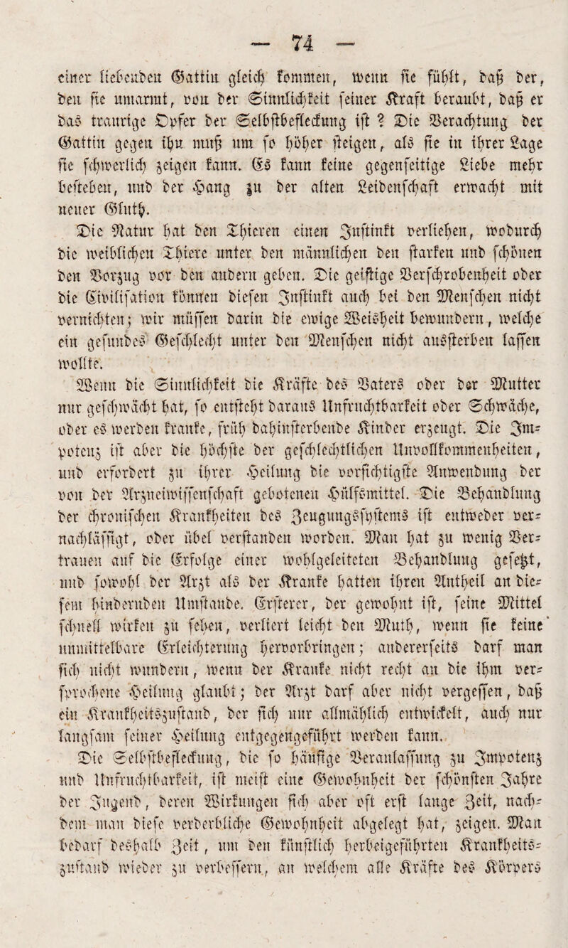 einer tiebeuben ©attiu gleich fommeit, wenn fte fühlt, baf* ber, beit ftc umarmt, oou ber Sinnticbfeit feiner straft beraubt, ba£ er bab traurige Opfer ber Setbftbeftecfung ift ? Oie Verachtung ber ©attin gegen tf>u nutfj um fo I)öb>er feigen, als ftc in ihrer Sage fte fchwertich geigen bann, db bann feine gegenfeitige Siebe mehr beftebeu, unb ber epattg |u ber aiten Seibenfcbaft erwacht mit neuer ©tuth. Oie Statur bat ben Ofncren einen 3^ftinbt oertteben, moburdj bie weiblichen Obicre unter ben männlichen ben ftarben unb fernen ben Vorzug oor ben aubern geben. Oie getflige Verfd^robenbett ober bie (Sioitifatiou bömten biefen 3nfüubt auch bei ben 2Tbeufcf)en nicht nerniebten; mir muffen barirt bie einige SBeiC’heit bemitnbent, welche ein gefuubeb @efdjte<f;t unter ben Stieitfcben nicht anbfterbeit taffen wollte. SGBemt bie Simttichfeit bie Kräfte beb Vaterb ober ber SRutter nur gefchwacht bat, fo entfloht barattS Unfntdjtbarfcit ober Schwache, ober eb werben traute, früh babinfterbenbe Äiitber erzeugt. Oie 3nn potcn$ ift aber bie hoch fte ber gefchledijtltcfjen Unoolltontmenbeiten, unb erforbert 511 ihrer Leitung bie oorftchtigfte Stnwenbung ber non ber 9tr$neiwtffcnfcf>aft gebotenen -£>ülfbmittet. Oie Vebanbhutg ber chrouifcbeit ibranfhetteu beb 3eu0uu9Sfpftcmb ift entmeber oer- nachtäffigt, ober übet oerfianben worben. SJiau hat $u wenig Ver¬ trauen auf bie drfotge einer wobfgeteiteten Vehanbtnug gefegt, unb fowobf ber SXr^t alb ber Trante batten ihren Stntheil an bic- fem htnberubcn Itmftaube. (Elfterer, ber gewohnt ift, feine SDiittet fehlt ett mitten 51t fetten, vertiert leicht ben Stintb, wenn fte feine' unmittelbare (Erleichterung henwrlmngcit; anbererfeitS barf man ftcb nicht munbern, wenn ber Traufe nicht recht an bie ihm oer^ [proebene Reifung gtaubt; ber 5tn,t barf aber nicht oergeffen, bafj ein vftranfBcite'jnuanb, ber ftd) nur allmählich entwirfett, auch nur tangfam feiner Leitung eutgegengcfübvt werben fattn. Oie Setbftbeftecfuug, bie fo häufige Verantaffiutg 511 3wp£>teu$ unb Unfruchtbarfeit, ift meift eine ©ewobubeit ber fcbbnften 3ahre ber 3ngcmb, bereit ffiirfmtgeu ftcb aber oft erft tauge ßeit, nach- bem mau biefc oerberbticbe ©cwobnheit abgelegt bat, jeigeu. 2J?ait bebarf beöbatb 3eit, um beit fftufftict) berbeigeführten $ranfheit§- pftanb wieber 51t revbeffent, an welchem atte Kräfte beS Äöroerc-