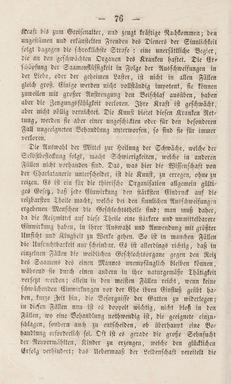 -ftraft (n8 sum ©rcifcuattcr, uub §eu^t fräftige 9Zad)fommen; ben ungeßümen unb erfuufteften $r ett ben beb Oteuerb ber Simtfidjfeit T^gt bagegen bie fcß r e cf fuß ft e Strafe : eine uuerfättfieße Regier, btc au ben gefcß» ächten Organen beb Traufen haftet. Oie (£r* pßopfuitg ber Saamcnpfßgfeit in $rofge ber 9fubfcß»etfungen in ber Siebe, ober ber geheimen Safter, ift nießt in affen pffen gfeief) groß. (Einige »erben nießt ooffftänbig impotent, fte fönnen jumeifen mit großer Sfnftrenguug ben 33eifcßfaf aubüben, haben ^ber bie ßengungbfäßigfeit oerforen. 3ßre Äraft’ ift gefcßmäcßi, aber nießt uöfltg oeruteßtet. Oie Änujt bietet biefen Traufen Diet-' tnng, »erben fie aber einer ungefeßuffeu ober für ben befonberen 3aff ungeeigneten 33eßanbfitng irnfenoorfeit, fo ftnb fie für immer oerforen. Oie 9lub»ahf ber bittet jur Reifung ber Scß»äcße, »efeße ber Sefbftbeffetfnng fofgt, iitacßt Scßmierigfeiten, »efeße in anberen 3'äffctt Hießt oorßanbeit ftnb. Oab, »ab ßier bte Söiffenfcßaft 001t ber (Eßarfatanerie unterfeßeibet, ift bie Ämtft, jtt erregen, oßne jtt reifen, (Sb i|t ein für bie tßierifeße Organifation allgemein gitfti- geb ©e]e^, baß gebe (Stmoirfung ben ftärfften (Sütbrncf auf bte retjbarfteit Oheife maeßt, »efeße bei ben ftitnücßen 9fubfcß»eifungeu ergebenen SJIeitfcßen bie (Sefcßfecßtbtheife ftnb; man muff baßer, ba bie Dtcijmittef auf biefe Oßeife eine ftarfere unb unmittefbarere (Ittmürfuug haben, in ihrer 3lub»aßf unb 9tn»enbnng mit größter Umftcfjt unb ^fugheit 51t SBerfe gefeit. So ift in manchen Raffen bie 11 it fr it et) t b arf eit nur fcf einbar. &b ift afferbtngb richtig, baft in eiujefueu yvbtffett bte »cibftcßeu <25efaf;fecf;tb0rgane gegen beit Obei3 beb Saamettb beb einen DJtanneb ttuempfängfieß bleiben fonneu, »äßreitb |te bttrdj einen aubern in ihre naturgemäße Ohätigfeit nerfeßt »erben; affein in beit meiften fallen reicht, »enn feilte feß»äcß eubeu (lin»irfimgeit oor ber fff» ihren (Einfluß geübt ha¬ ben, furje ß»it hin, bie 53eforgitiffe ber (Satten §tt »iberfegen; in bte'jcn ^ciflen nun ift eb boppeft »teßtig, nießt bloß in ben Raffen, »0 eine Oeßanbfung uoth»cubig ift, bie geeignete eiitju- fchfagen, foitberit and; 51t entfdgetben, ob überhaupt eine 33 e- hanblmtg erforberfieß fei. Oft ift eb gerabe bie große Sehn fließt ber Dteuoermäßftcu, ^fttber 51t erzeugen, »efeße ben gtücffichcn (Srfofg oerßinbert; bab ltebermaaß ber Seibenfchaft rereiteft bie