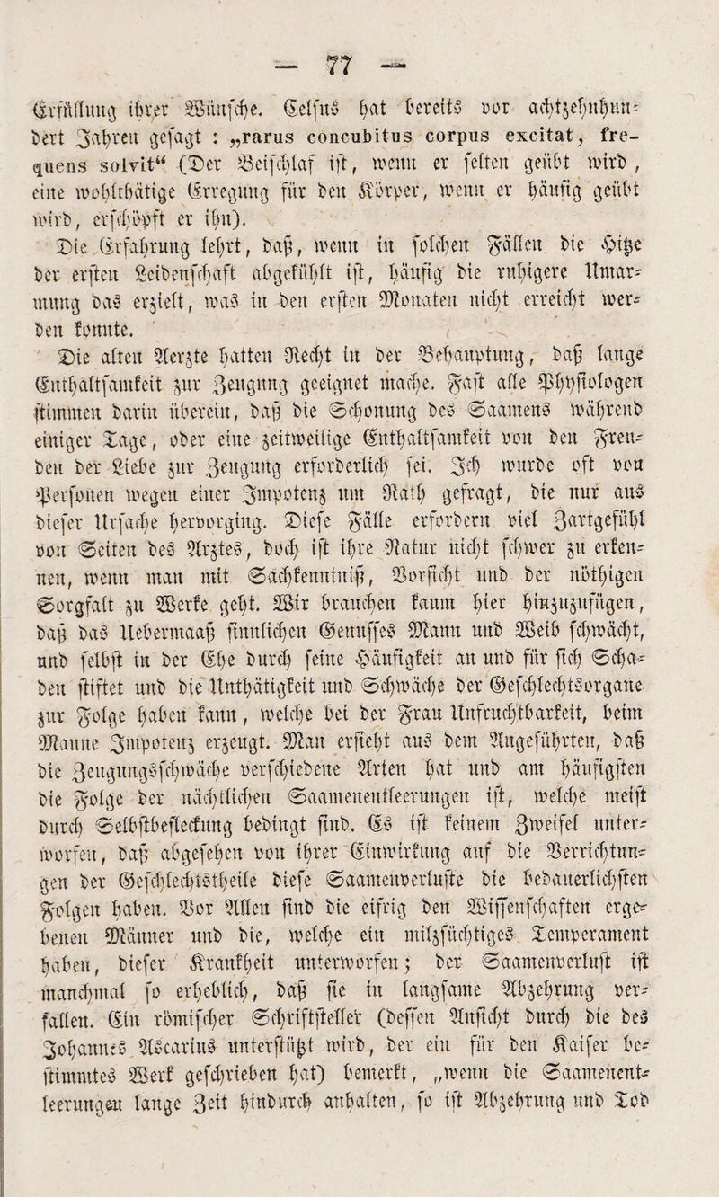 Erfüllung tbver äöiiitfcbe. (Setfitö bat bereits ror ac^tje^n^tm- bert gahreit gefaxt : „rarus concubitus corpus excitat, fre- quens solvit“ (Der Veifd)faf ift, wenn er feiten geübt wirb , eine wobtthätige (Erregung für beit Körper, wenn er bättüg geübt wirb, crfdiöpft er ihn). Die (Erfahrung lehrt, bag, wenn tu folgen gaßeit bie £>ijjc ber erfteit Scibcnfcfaft ab gef üb ft iff, häufig bie ruhigere Itmar-- mung bay erhielt, was in beit erftett Senaten nicht erreicht wer¬ ben formte. Die alten Aerate batten died)t in ber Behauptung, baff lange (Enthaltfantfeit pr Begnüg geeignet mache. gaft alle Ißhhftologen ftimmcu barin überein, baff bie Schonung bcö SaamenS währenb einiger Dage, ober eilte zeitweilige (Enthaltfantfeit oou ben grett- beit ber Siebe pr Beugung erforberltd) fei. geh würbe oft oou ßkrfonen wegen einer Impotenz um Aaif) gefragt, bie nur aus biefer Urfache beroorgiug. Diefe gälte erfbrbetn riet ßartgefüht oou Seiten beb Arztes, bod) iff ihre -Statut nicht ferner p erfen- nen, wenn man mit Sdchfenntnig, Verficht uttb ber nöthigen Sorgfalt zu Skrfe geht. 2Bir brauchen farmt tyix fgujuzufitgen, bag bay Uebermaag nnitXicfjen ©enuffeS Vianit mtb VBetb fdjwadjt, nnb felbft in ber (Etw burd) feine epaufigfeit au uttb für ftd) Scha¬ ben ffiftet nnb bie Hnthätigfeit unb Schwache ber @efd)fed)tyorgane Zur golge haben famt, welche bei ber grau ltufntd)tbarfett, beim ÜBtauite gntpoteuz erzeugt. Sötait ergebt aus beut Angeführten, baß bie Beitguitgyfcbwäche oerfdgebene Arten fmt unb am hnnfigften bie golge ber nächtlichen Saameuentfeeruitgen ift, welche nteift burd) Selbffbeflecfitng bebingt ftitb. (ES ift feinem greife! unter¬ worfen, bag abgefehen non ihrer (Einwirfuttg auf bie Verrichtung gen ber C§5efcl)ted)töthetfe biefe Saamcuoerlufte bie bebauerlid)ffen golgett haben. Vor Allen ftnb bie eifrig ben 2öiffenfchaftert erge* betten Vfctitner unb bie, welche eilt mitzfücfjtigeS Demperameut haben, biefer ZXranfheit unterworfen; ber Saamenoerluft ift manchmal fo erheblich, bag fte in fangfame Abzehrung oer- faflen. (Eilt römifeber Schriftfteller (beffert Anftd)t bttrd) bie beS Johannes AScartttS unterftiigt wirb, ber ein für ben ßaifer be- ftimmteS 2Berf gefdgueben Ipt) bemerft, „wenn bie Saamenent- feerungeu lange 3eit fguburcf anbalten, fo ift Abzehrung unb Dob