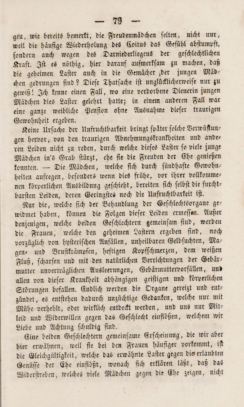 gen, wie Bereits Bemerft, bie greubemnäbtben (eiten, nicht nur, weil tie häufige SBieberbelung beS ©oituS ba§ ©efühl ahftumpft, fonbent and) wegen be§ SDatnieberliegenS ber gefcfyied)tttcfyeu Straft. 3|t eb ncthig, §ier baranf aufmerffara su wachen, bafj bie gebeimett Sa ft er auch in bie ©emaeBcr her jungen Sftäb- eben gebrungen fmb ? Oiefe JbatfacBe ift ungtücfiiherweife nur $u gernif! 3d) fenne einen gall, wo eine verborhette ©ieuerin jungen i)?äbd)en bieS Safter gelehrt hatte; in einem anberen gall war eine ganje weibliche fknfton ohne Ausnahme tiefer traurigen Gewohnheit ergeben. teilte Urfa^e ber Unfr uh tharfett Bringt (pater (olcfe 33erwüjlun- gen hervor, non ben traurigen ABnehmungsfranfb eiten uub anbe* ven Seiben nicht 51t reben, burch welche biefeS Safter (0 viele junge Habchen in’S Grab ftüqt, ehe fie bie greuben ber ©be genießen fonnten. — SDie 2J?äbheit, weihe ffd) burcb (iinbf>a(te Gewvhn- beiten au(regen, BefonberS wenn bieö frühe, vor ihrer voHfomme= nen forperlicben AuSbilbung gefhwht , bereiten fid? felbft bie furcht- bar (ten Selben, bereu Geringftc* noch bie llnfrucbtbarfeit ift. tRur bie, welche fh ber Sehanblung ber Gefhlehtborgane ge= wibmet haben, Ibnnen bie golgeu biefer Seibert crmeffwt. duftet benjenigeu, welche beiten Geflehtem gemeinfam (tub, werbeu bie grauen, welche ben geheimen Haftern ergeben fmb, noch vorzüglich von hpfterifhen Unfällen, unheilbaren ©elbfu^ten, SDta? gen-- uub Sruftf rümpfen, heftigen ßopffhmerzen, bem Weifen gluf, fcharfen unb mit ben natnrlid)cu Verrichtungen ber Gebär? mutter unverträglichen Ausleerungen, Gebärmuttervorfällen, uub allen von biefer ^ranfbeit abhängigen geiftigen unb lörperlid;eu Storungen befallen, ©nbltd) werben bie Organe gereift unb ent? jünbet, eö entftehen baburd) un$ftd)tige Gebärden, welche nur mit COinbc verhehlt, ober wirf ltd; entbecft werben, unb uns nur 2Rit? leib uub SBiberwillen gegen bae Gefdfedf entflögen, welchem wir Siebe uub Achtung fhulbig fmb. ©iite beiben Gefhledfern gemeinfame ©rfdjehtung, bie Wir aber hier erwähnen, weil jte Bei ben grauen häufiger vovfommt, ift bie ©leichgültigfeit, weihe bas erwähnte Safer gegen tief erlaubten ©enüffe ber ©he einflbft, wonah fh erflären läft, ba§ baS Sßiberftreben, welches viele Räbchen gegen bie ©he geigen, nicht