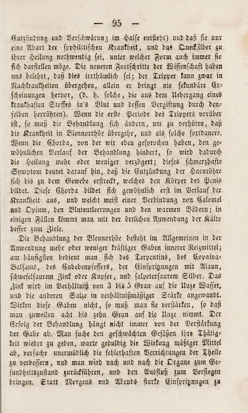 (Euipubnug uub ©crfefcwdrimg ira #alfe entfielt) uub baft ftc uur eine QXbart ber fppbilitifchcu Äranfpeit, unb ba$ Ouecfftlber p ihrer Teilung nothwenbig fei, unter welcher gorm and) immer fie fid) fcarjleHen m&gc. Die neueren gortfcfyrtite ter SBiffcnfc^aft Ijahen uns belehrt, baft ties irrtpmlid? fei; ber Xripper faun par in •Siachfrantheiten übergehen, allein er bringt nie fcfunbdre dt- fdjeiuunge» hcr5c’r# (b. h- folt^e, bic aus bem llebergang eines fr auf haften Stoffes in'S ©lut nub beffeit ©ergiftung burd) beit- (eiben berrü|ren). SBenn bie erfte ©ertobe beS XripperS worüber ift, fo muff bie ©ehanblung fid? Gittern, um p verhüten, baft bie ^ranfhett in ©lennorrhbe übergehe, unb als folche fortbauere. 2Benn bie (Ehorba, non ber mir eben gcfprochcu haben, ben ge* wohnlichen ©erlauf ber ©ehanblung f>int>cr't, fo wirb baburd) bie <v>eilung mehr ober weniger mgbgert; biefeS fdjmerjhafte ©pmptom beutet barauf hin, bajj bie dutpubung ber Harnröhre ficb bis p bem (Setrebe erftreeft, welches ben Körper beS ©euiS bilbet. Diefe (Ehorba bilbet ftdj gewohulüt erft ira ©erlauf ber Äranfhcit ans, nub weicht meift einer ©erbinbung ron (Ealomel unb Opium, ben ©luteutleerungen nnb ben warmen ©dbem; in einigen gälten fömmt man mit ber ßnlidjen 2lnwenbung ber Ädlte beffer pm ßiele. Oie ©ehanblung ber ©tennorhöe befiehl ira SUIgcmcincu in ber Snwcnbung mehr ober weniger frdftigcr (Saben innerer Otcipüttel; am hduftgjfen bebient man ftd) beS XerpentinS, beS (Eopaira* ©alfawtS, beS (Eubcbenpfeffers, ber dinfpri^ungen mit Sllaun, fdnrefelfaurem ßinf ober Tupfer, nnb falpeterfaurem Silber. OaS ©in! wirb im ©erhdltnijj ron 3 bis 5 (Srau auf bie Uu$e SBaffer, unb bie auberen Salge in rcrhdltuifnuafnger Srdrfe angewaubt. SSirfeit tiefe (gaben nicht, fo rauft man ne rerftdrfen, fo baft matt zuweilen acht bis jebu (Srau auf bie Unge nimmt. Oer (Erfolg ber ©chanblung h^ugt nicht immer ron ber ©erftarfuttg ber (Sabc ab. ©lau fuc^e ben gefchwdd)ten (Scfafkn ihre Xhdtig* feit rnteber p geben, warte gcbulbig bie SSUrluug mäßiger ©littet ab, rerfuebe unerutüblich bie fehlerhaften ©erriddungeu ber Xhe^e p rerbeffern, unb man wirb nad; unb nach bie Organe pm (ge- funbheitSjuftanb prüdführen, unb ben SlnsjUtjj pm ©erftegen bringen. Statt ©torgeuS nnb 5U’eubS jkrfe dinfpri^nugeu p