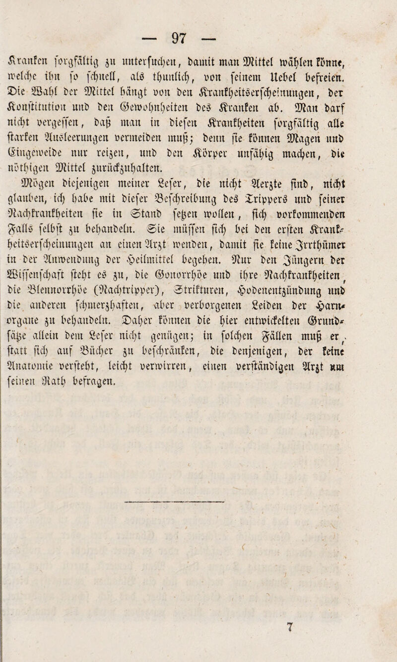 ä raufen forgfältig ju mtterfmheu, bautit man ÜJtittel Tablett fönne, welche tfm fo [edited, alb tbuntich, won feinem liefet befreien. Die 2ßa[)i ber Mittel bängt non ben Tranfheitberfcheinungen, ber Tonftitution unb ben ©emohnheiten beb Traufen ab. 97lan barf nicht »ergeffen, bag man in biefeti Trautheiten forgfäitig alte ft arten Ausleerungen oermeiben mug; bemt fte tonnen 9ttagen unb (Siugewetbe nur retten, unb ben TÖrper unfähig machen, bie nötigen bittet §uritcf$uhalten. 9ftögen biejentgen meiner ßefer, bie ntd^t Aerate ftnb, nicht glauben, ich habe mit biefer Sefchreibung beb Dripperb unb feiner -Jtachfranfbeiten fte in Stanb fegen motten, ftch »orfommenben $aflb fetbft ju bebanbetn. Sie muffen ftch bei ben erften Trant- heitberfcheinungen an einen Arjt roenben, bamit fte feine ^rrthümer in bei* Anmettbung bei* opeitmittet begeben, 9tur ben Jüngern ber SBiffenfchaft ftebt eb 51t, bie (Gonorrhöe uttb ihre 9? ach fr auf h eiten t bie 'Stennorrhöe (9kct)tripper), Strifturen, -Jpobenentjünbmtg unb bie anberen fehmer^bafteu, -aber »erborgenen 2-eiben ber Jpant« organe ju behaubetn. Daher tonnen bie tuer entmtefeiten ®runb* füge allein bem Sefer nicht genügen; in fotzen gälten mulg er^. ftatt ftch auf 93ücf)er ju befebräufen, bie benjenigen, ber feine Anatomie »erfleht, leicht verwirren, einen »erftänbigen Ar$t um feinen Aatb befragen.