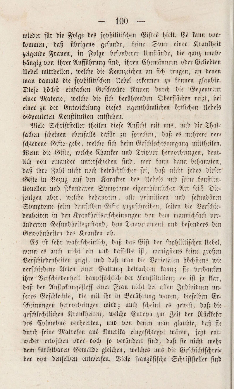 ttüeber für bie $ofge be? ffphititifefen ©ifte? fielt. d? !amt oor- fommen, baf übrigen? gefunbe, feine 8 put einer Hranffeit jeigenbe grauen, in $otge befonberer Hmftänbe, bie ganj unab* bangig non ifrer Stnpbrung ftnb, ifren dbemännern ober beliebten liebet mittbeiten, welche bie Henn^etefen an fief trugen, an beiten man bamat? bie fppfntitifeben liebet erfennen 51t fintnen glaubte. Tiefe einfachen ©efcbtoi'tre fömteu burct) bte ©eg emo art einer Materie, to et cf e bie feb berüfrenben Vberftächen tei§t, bei einer $u ber dnttoicfefuug btefc? eigentfümtiefen örtfiefen liebet? bi?ponirteu Honftituiion entftefen. Viete 0cbriftfteftcr tfeiten biefe fJlnfcft mit tut?, uitb bie Xfat- fachen feb einen ebenfatt? bafür 51t fpreeben, bau e? mehrere oer* feftebene ©ifte gebe, toetebe ficb beim @cfcbtecht?umgang mittbeiten, ffiemt bie ©ifte, toetebe (Sfanfer unb Tripper beroorbtingen, beut- lief oon einattber unterfefieben ftub, toer farm bann behaupten r baf ihre ßabt nicht no cf beträefttiefer fei, baf nicht jebe? biefer ©ifte in SSe^ttg auf ben ^xaraffer be? Hebet? unb feine fonftitu- tionetten unb fcfttnbären Spmp tonte eigentfümticber 5trt fei? Tie- fettigen aber, toetebe behaupten, atlc primitiven unb fefmtbärcn 'opmptome feien bemfetben ©ifte pjufefreiben, feiten bie Verfcbte- benbeiten in ben H r a n ff e 11 ? e r fcf e t m t n g e tt oon bent manttttffach oer- anberten ©efunbbeit?,ytftanb, beut Temperament unb befonber? ben ©ctoobnbeiten be? Hranfeit ab. d? ift febr toafrfcfcinttcb, baft ba? ©ift ber ffphititifefen Hebet, toettn c? auef nicht ein unb baffetbe ift, toenigfen? feine gtofett Verfcbiebenbeitcit $cigt, unb baf man bie Varietäten b hofften? toie oerfebtebene 5trteu einer ©attung betrachten famtj fte oerbattfen ifre Verfcbiebenbeit bauptfäcbtich ber Honftitution; c? ift ja Har, baft ber VnftecfungPftoff einer $tan rächt bet alten 3nbioifcnen nu¬ fere? ©cfcbtccbt?, bie mit ihr in Verüb rung toaren, biefetben dr- fcfieinnngen f verbringen toirb; auch ffeint e? ge to if, baft bie gefctitecftticttcn Hranfbeiten, toetefe (Sitropa 3m* bfeit ber Olücffebr be? (Sotumbu? .oerfeerten, unb 001t betten man glaubte, baf fte bnrcf feine -Ft atro fett an? Vmerifa eingefefteppt toäreit, jejjt ent- toeber ertofefen ober boef fo oeränbert fnb, baft fte nidjt mefr bem fureftbaren ©entätbe gleichen, to et cf e? uu? bie ©efcfichtfcfrei* ber 0011 benfetben entwerfen. Viele fran$öftfcfe 8 ehr ift ft etter ftnb