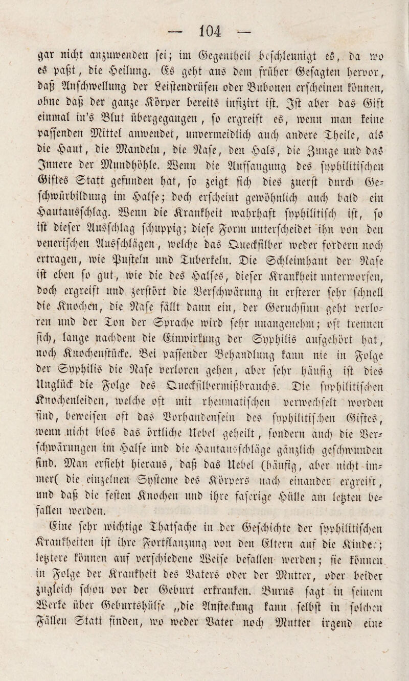 gar nicht anjuwenben fei; im ©egentbeil bcfdjteuntgt eö, ba wo ey paftt, Me Reifung. ©S geht aus beut früher ©efagten fwrvor, bajf 5fn|dnvelfung ber &ei]tenbrüfen ober 53ubonen crfcbctneit tonnen, ohne ba§ ber gan$e Körper bereits infi^irt ift. 3ft aber baS ©ift einmal iit’S 23fut übergegangen , fo ergreift eS, wenn man feine paffenben bittet anwenbet, imvermeibfid) and) anbere %b)t\k, als bie -faitt, bie SDbanbefn, bie -ftafe, ben f atS, bie ßunge unb baS 3nnere ber 9Jlunb§51j>Ie. SÖenn bie Slitffaitguug beS ft)pbifitifd)cn ©ifteS Statt gcfitnben fat, fo jeigt fid) bieS juerfi bureb ©e- jchwürbifbuitg im «falfe; bod) erfcfeint gewöhnlich and) batb ein -£>autauö|d)fag. 2öenn bie Äraufbeit wahrhaft fnpbifitifch ift, fo itt bie]er 3luSfd)fag febuppig; biefe ft-ornt nntcrfd)eibet ihn von ben vencri]eben 9UtS]d)fägcn, wefd)e baS Cutecfftfber tveber fotbern noch ertragen, wie ipu|tefu unb Sitberfefn. Sie 0d)feintbant ber diafe i)t eben fo gut , tvie bie beS fatfeS, biefer Äranfbeit unterworfen, boeb ergreift unb jerftört bie föerfdjwarung in elfterer febr fcfjneü bie Knochen, bie 9lafe faßt bann ein, ber @erud)jtnn gebt verlö¬ ten unb ber Son ber Sprache ivirb febr unangenehm; oft trennen fid), fange nad)bent bie ©imvirfung ber SpphifiS anfgebört bat, nod) dl!iod)eu)tiiifc, 53et paffenber 23ebanbfung bann nie in $ofge ber ©ppbifiS bie dtafe verforeit geben, aber febr häufig ift bi es Ungfücf bie ft-ofge beS SuecffübermifbraucbS. Die fvpf)ifitifcben $nod)enfeiben, mefebe oft mit rbcnmatifd)cn venved'fcit worben ]inb, beweijen oft baS fBorbaubenfeiit beS fopbititif;bcn ©iftcS, menu nicht bfoS baS örtficbe Hebet gebeilt, fonbern and) bie SB er* ichwürungen int -fafje unb bie -‘pautauofebfäge gältet id) gefchwunbcu Unb. fBtan erficht hieraus, baf baS Hebet (häufig, aber nid)t im- mcr( bie einjefnen 3 oft eine beS Körpers uad) einanber ergreift, unb baff bie feffeit -ftnocbeit unb if)rc faferige -Spüfle am festen be* fafleu werben. ©ine fef>r wichtige Sb at fache in ber ©efebiebte ber fpvbilitifchen -(trau f beit eit ift ihre .^ortflanjung von ben (Ettern auf bie .(tint ec; festere fbitneu auf verfebiebene SBeife befaüen werben; fie fönneit in fyolgc ber Äranfheit beS Waters ober ber Shutter, ober briber jugfetd) febou vor ber ©cburt erfraufen. -föurnS fagt in feinem SBerfe über ©dmrtSptfe „bie Sfnfte.fung faun fefbft in foicbcn Raffen Statt finben, wo Weber (Bater nod) Butter irgenb eine