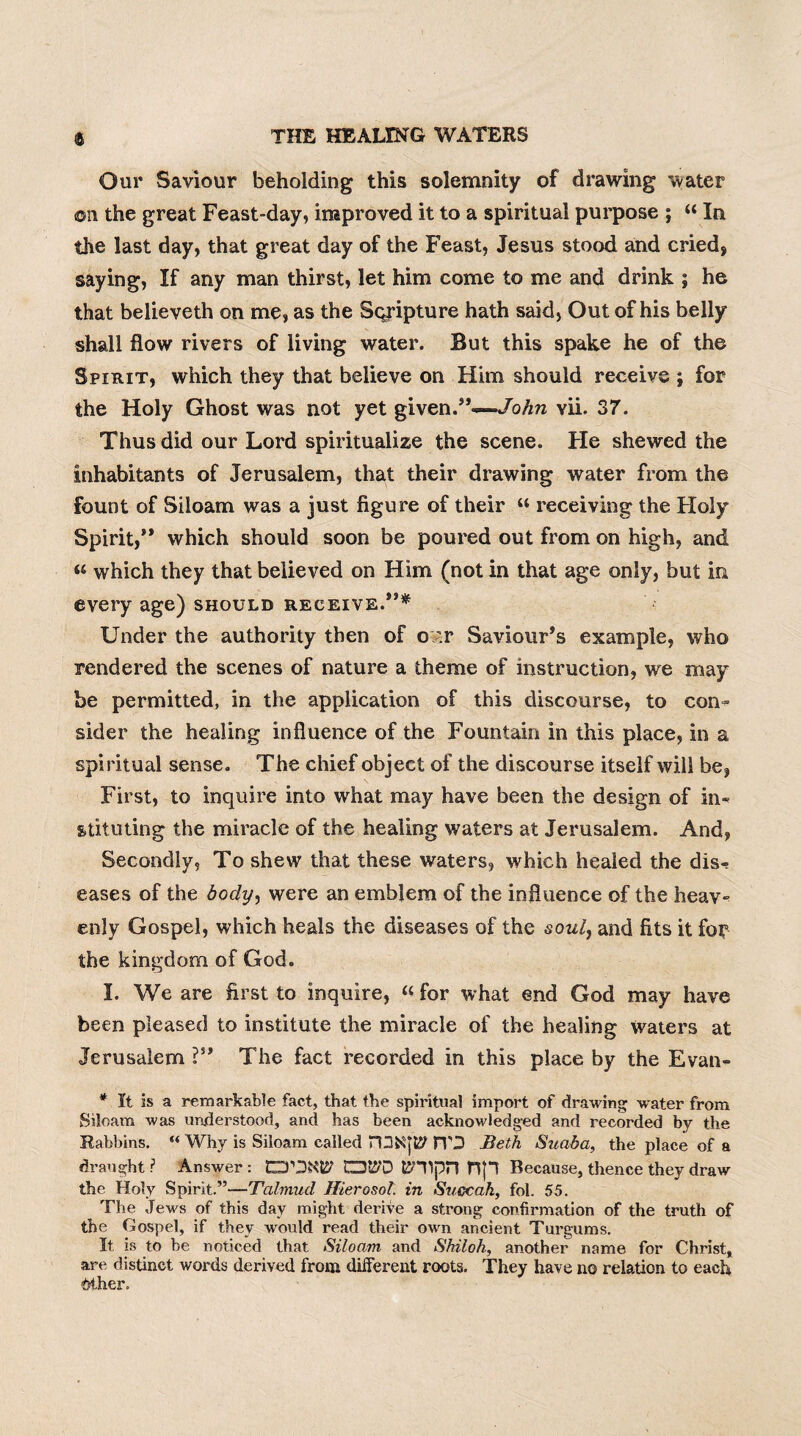 Our Saviour beholding this solemnity of drawing water ©n the great Feast-day, improved it to a spiritual purpose ; “ In the last day, that great day of the Feast, Jesus stood and cried, saying, If any man thirst, let him come to me and drink ; he that believeth on me, as the Sqripture hath said, Out of his belly shall flow rivers of living water. But this spake he of the Spirit, which they that believe on Him should receive ; for the Holy Ghost was not yet given.”—John vii. 37. Thus did our Lord spiritualize the scene. Fie shewed the inhabitants of Jerusalem, that their drawing water from the fount of Siloam was a just figure of their « receiving the Holy Spirit,” which should soon be poured out from on high, and « which they that believed on Him (not in that age only, but in every age) should receive.”* Under the authority then of o:v Saviour’s example, who rendered the scenes of nature a theme of instruction, we may be permitted, in the application of this discourse, to con¬ sider the healing influence of the Fountain in this place, in a spiritual sense. The chief object of the discourse itself will be, First, to inquire into what may have been the design of in¬ stituting the miracle of the healing waters at Jerusalem. And, Secondly, To shew that these waters, which healed the dis^ eases of the body, were an emblem of the influence of the heav¬ enly Gospel, which heals the diseases of the soul, and fits it fo? the kingdom of God. I. We are first, to inquire, « for what end God may have been pleased to institute the miracle of the healing Waters at Jerusalem ?” The fact recorded in this place by the Evan- * It is a remarkable fact, that the spiritual import of drawing water from Siloam was understood, and has been acknowledged and recorded by the Rabbins. “ Why is Siloam called rDSqiy HO Beth Suaba, the place of a draught;1 Answer: CD&'D tSHIpH fijl Because, thence they draw the Holy Spirit.”—Talmud Hierosol. in Succah, fol. 55. The Jews of this day might derive a strong confirmation of the truth of the Gospel, if they would read their own ancient Turgums. It is to be noticed that Siloam and Shiloh, another name for Christ, are distinct words derived from different roots. They have no relation to each <bther.