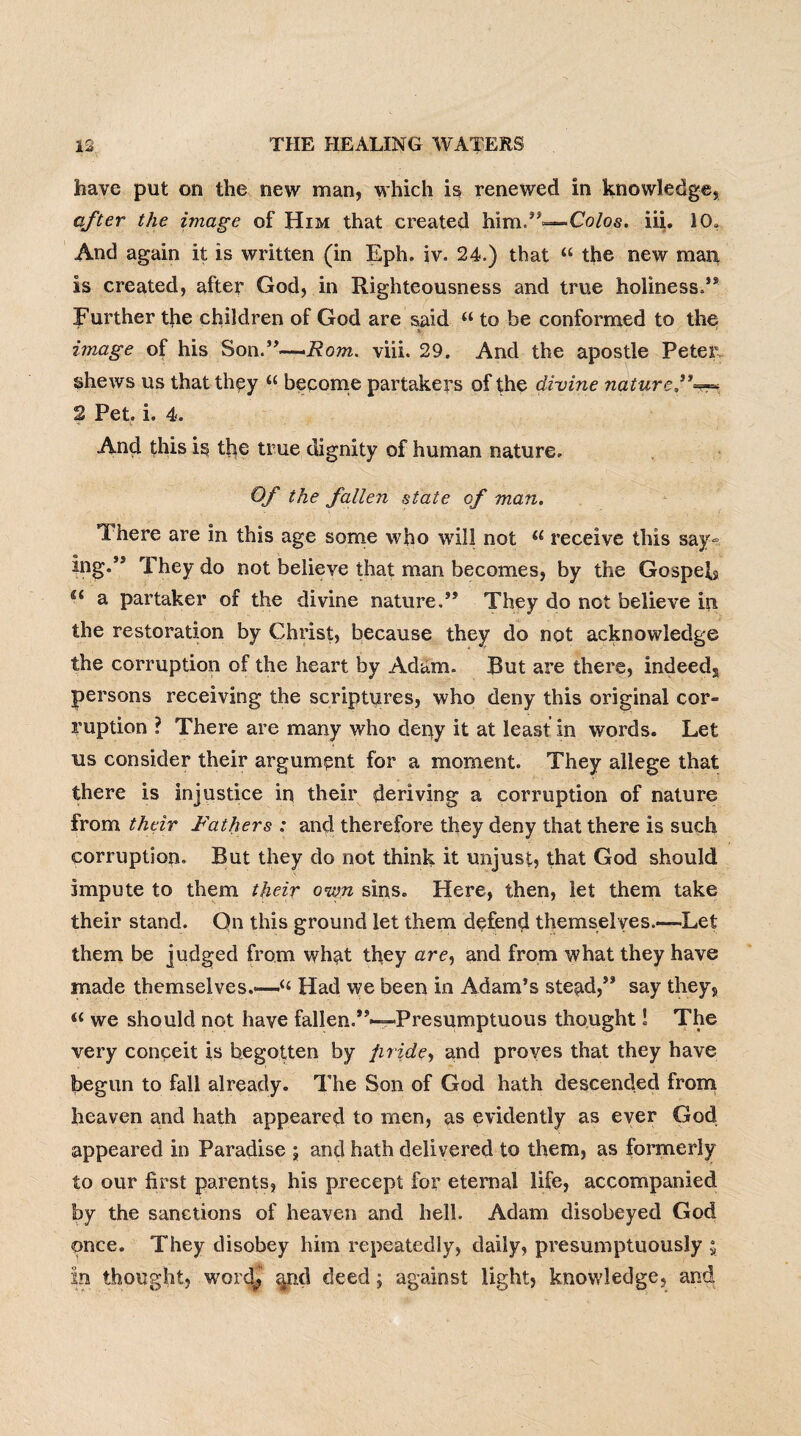 have put on the new man, which is renewed in knowledge, after the image of Him that created him.”—Co/os. iii. 10, And again it is written (in Eph. iv. 24.) that “ the new man is created, after God, in Righteousness and true holiness.’* Further the children of God are said “ to he conformed to the image of his Son.”—Rom. viii. 29. And the apostle Peter shews us that they tc become partakers of the divine nature,”=«=. 2 Pet. i. 4. And this is the true dignity of human nature. Of the fallen state of man. There are in this age some who will not u receive this say~ ing.” They do not believe that man becomes, by the Gospels a partaker of the divine nature.” They do not believe in the restoration by Christ, because they do not acknowledge the corruption of the heart by Adam. But are there, indeeda persons receiving the scriptures, who deny this original cor¬ ruption ? There are many who deny it at least in words. Let us consider their argument for a moment. They allege that there is injustice in their deriving a corruption of nature from their Fathers : and therefore they deny that there is such corruption. But they do not think it unjust, that God should impute to them their own sins. Here, then, let them take their stand. On this ground let them defend themselves.—Let them be judged from what they are, and from what they have made themselves.—“ Had we been in Adam’s stead,” say they, “ we should not have fallen.”—Presumptuous thought ! The very conceit is begotten by pride, and proves that they have begun to fall already. The Son of God hath descended from heaven and hath appeared to men, as evidently as ever God appeared in Paradise ; and hath delivered to them, as formerly to our first parents, his precept for eternal life, accompanied by the sanctions of heaven and hell. Adam disobeyed God once. They disobey him repeatedly, daily, presumptuously ; In thought, word^ and deed; against light, knowledge, and