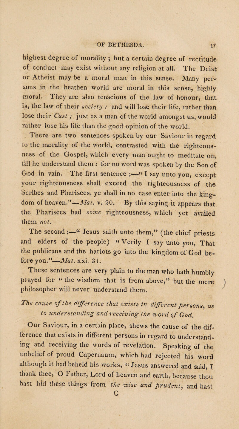 highest degree of morality ; but a certain degree of rectitude of conduct may exist without any religion at all. The Deist or Atheist may be a moral man in this sense. Many per¬ sons in the heathen world are moral in this sense, highly moral. They are also tenacious of the law of honour, that is, the law of their society ; and will lose their life, rather than lose their Cast ; just as a man of the world amongst us, would rather lose his life than the good opinion of the world. There are two sentences spoken by our Saviour in regard lo the morality of the world, contrasted with the righteous¬ ness of the Gospel, which every man ought to meditate on, till he understand them : for no word was spoken by the Son of God in vain. The first sentence ;<—<“ I say unto you, except your righteousness shall exceed the righteousness of the Scribes and Pharisees, ye shall in no case enter into the king¬ dom of heaven.”—Mat. v. 20. By this saying it appears that the Pharisees had some righteousness, which yet availed them not. The second;—“ Jesus saith unto them,” (the chief priests • and elders of the people) “ Verily I say unto you, That the publicans and the harlots go into the kingdom of God be¬ fore you.”—Mat. xxi. 31. These sentences are very plain to the man who hath humbly prayed for “ the wisdom that is from above,” but the mere philosopher will never understand them. The cause of the difference that exists in different persons, as to understanding and receiving the word of God. Our Saviour, in a certain place, shews the cause of the dif¬ ference that exists in different persons in regard to understand¬ ing and receiving the words of revelation. Speaking of the unbelief of proud Capernaum, which had rejected his word although it had beheld his works, “ Jesus answered and said, I thank thee, O Father, Lord of heaven and earth, because thou hast hid these things from the wise and prudent, and hast C