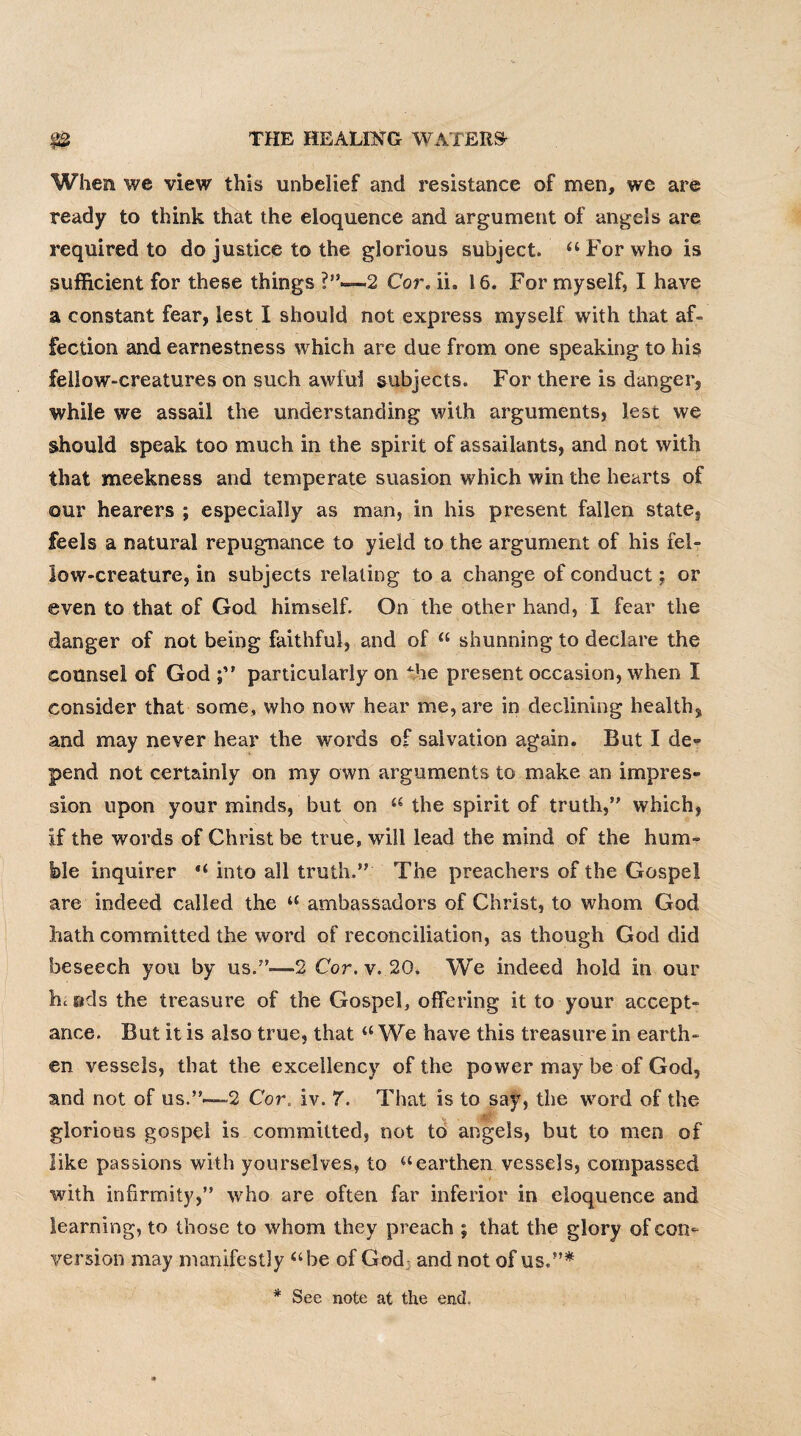 When we view this unbelief and resistance of men, we are ready to think that the eloquence and argument of angels are required to do justice to the glorious subject. “ For who is sufficient for these things 2 Cor. ii, 16. For myself, I have a constant fear, lest I should not express myself with that af¬ fection and earnestness which are due from one speaking to his fellow-creatures on such awful subjects. For there is danger, while we assail the understanding with arguments, lest we should speak too much in the spirit of assailants, and not with that meekness and temperate suasion which win the hearts of our hearers ; especially as man, in his present fallen state, feels a natural repugnance to yield to the argument of his fel¬ low-creature, in subjects relating to a change of conduct; or even to that of God himself. On the other hand, I fear the danger of not being faithful, and of “ shunning to declare the counsel of God;” particularly on the present occasion, when I consider that some, who now hear me, are in declining health, and may never hear the words of salvation again. But I de¬ pend not certainly on my own arguments to make an impres¬ sion upon your minds, but on “ the spirit of truth,’' which, if the words of Christ be true, will lead the mind of the hum¬ ble inquirer “ into all truth.” The preachers of the Gospel are indeed called the u ambassadors of Christ, to whom God hath committed the word of reconciliation, as though God did beseech you by us.”—2 Cor. v. 20. We indeed hold in our bueds the treasure of the Gospel, offering it to your accept¬ ance. But it is also true, that “We have this treasure in earth¬ en vessels, that the excellency of the power may be of God, and not of us.”—-2 Cor, iv. 7. That is to say, the word of the glorious gospel is committed, not to angels, but to men of like passions with yourselves, to “earthen vessels, compassed with infirmity,” who are often far inferior in eloquence and learning, to those to whom they preach ; that the glory of con¬ version may manifestly “be of God- and not of us.”* * See note at the end.