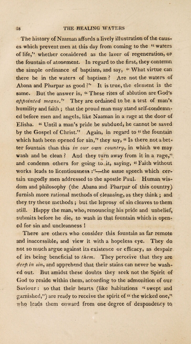 The history of N&aman affords a lively illustration of the caus¬ es which prevent men at this day from coming to the H waters of life,** whether considered as the laver of regeneration, or the fountain of atonement. In regard to the first, they contemn, the simple ordinance of baptism, and say, “ What virtue can there be in the waters of baptism ? Are not the waters of Abana and Pharpar as good ?** It is true, the element is the same. But the answer is, “ These rites of ablution are God’s appointed means.They are ordained to be a test of man’s humility and faith ; that the proud man may stand self-condemn¬ ed before men and angels, like Naaman in a rage at the door of Elisha. u Until a man’s pride be subdued, he cannot be saved by the Gospel of Christ.’5 Again, in regard to the fountain which hath been opened for sin,’- they say, “ Is there not a bet-? ter fountain than this in our own country, in which we may wash and be clean ? And they turn away from it in a rage,55 and condemn others for going to it, saying, « Faith without works leads to licentiousness .the same speech which cer¬ tain ungodly men addressed to the apostle Paul. Human wis¬ dom and philosophy (the Abana and Pharpar of this country) furnish more rational methods of cleansing, as they think ; and they try these methods ; but the leprosy of sin cleaves to them still. Happy the man, who, renouncing his pride and unbelief, submits before he die, to wash in that fountain which is open¬ ed for sin and uncleanness l There are others who consider this fountain as far remote and inaccessible, and view it with a hopeless eye. They do not so much argue against its existence or efficacy, as despair of its being beneficial to them. They perceive that they are deep, in sin, and apprehend that their stains can never be wash¬ ed out. But amidst these doubts they seek not the Spirit of God to reside within them, according to the admonition of our Saviour : so that their hearts (like habitations “ swept and garnished,”) are ready to receive the spirit of u the wicked one,” who leads them onward from one degree of despondency to,