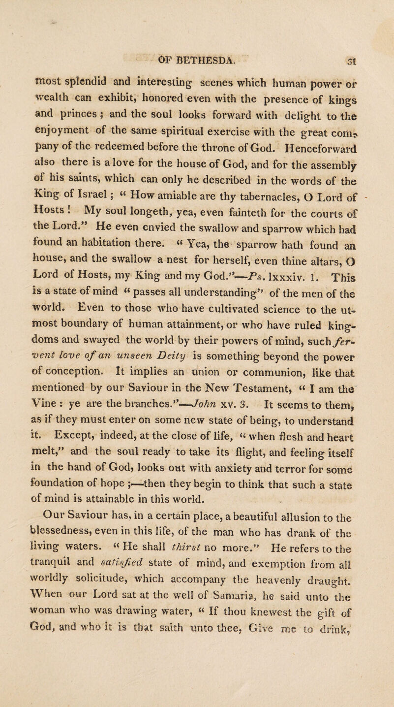 most splendid and interesting scenes which human power or wealth can exhibit, honored even with the presence of kings and princes; and the soul looks forward with delight to the enjoyment of the same spiritual exercise with the great com* pany of the redeemed before the throne of God. Henceforward also there is a love for the house of God, and for the assembly of his saints, which can only he described in the words of the King of Israel; “ How amiable are thy tabernacles, O Lord of - Hosts ! My soul longeth, yea, even fainteth for the courts of the Lord.” He even envied the swallow and sparrow which had found an habitation there. “ Yea, the sparrow hath found an house, and the swallow a nest for herself, even thine altars, O Lord of Hosts, my King and my God.”—Ps. Ixxxiv. 1. This is a state of mind « passes all understanding” of the men of the world. Even to those who have cultivated science to the ut¬ most boundary of human attainment, or who have ruled king¬ doms and swayed the world by their powers of mind, such fer- 'vent love of an unseen Deity is something beyond the power of conception. It implies an union or communion, like that mentioned by our Saviour in the New Testament, « I am the Vine : ye are the branches.”—John xv. 3. It seems to them, as if they must enter on some new state of being, to understand it. Except, indeed, at the close of life, « when flesh and heart melt,” and the soul ready to take its flight, and feeling itself in the hand of God, looks out with anxiety and terror for some foundation of hope ;—then they begin to think that such a state of mind is attainable in this world. Our Saviour has, in a certain place, a beautiful allusion to the blessedness, even in this life, of the man who has drank of the living waters. “ He shall thirst no more.” He refers to the tranquil and satisfied state of mind, and exemption from all worldly solicitude, which accompany the heavenly draught. When our Lord sat at the well of Samaria, he said unto the woman who was drawing water, “ If thou knewest the gift of God, and who it is that saith unto thee. Give me to drink,