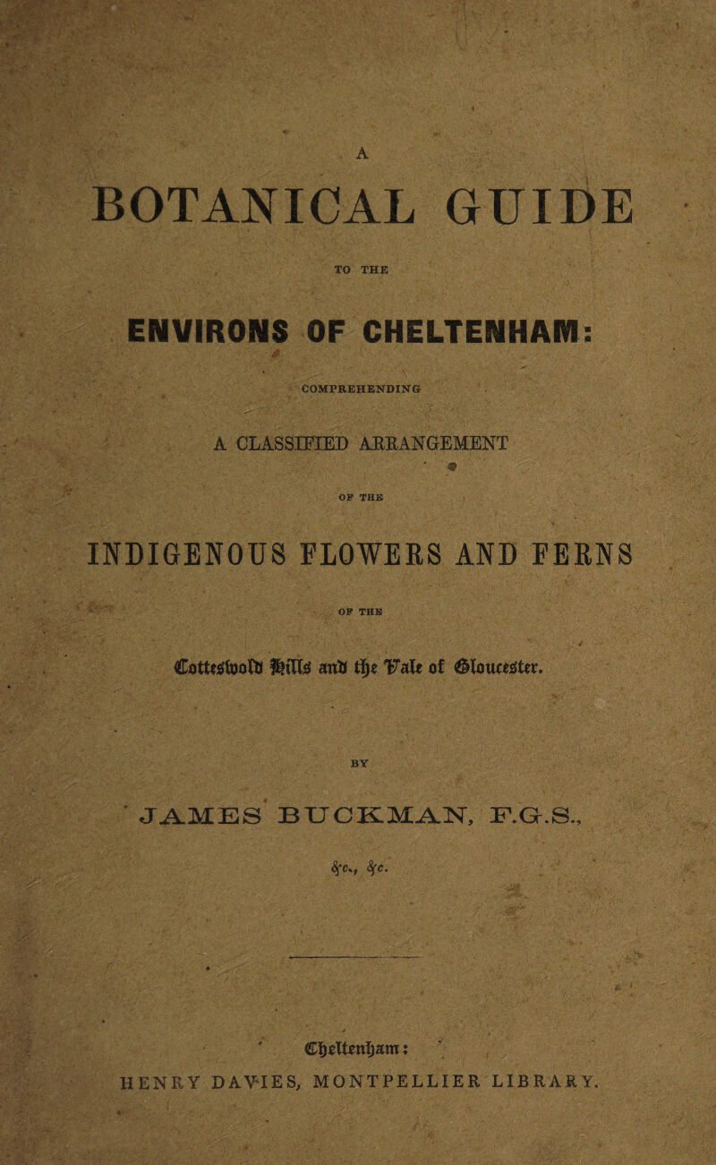 i A BOTANICAL GUIDE TO THE ENVIRONS OF CHELTENHAM VI , • jjy s COMPREHENDING A CLASSIFIED ARRANGEMENT * « ' OF THE INDIGENOUS FLOWERS AND FERNS OF THE Cottagfoottl anti 1?aU of BY JAMES BUCKMAN, F.G.S., <SfC%; fyc. HENRY DAVIES, MONTPELLIER LIBRARY. v a