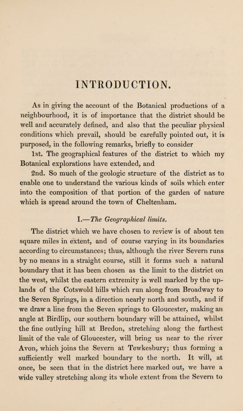 INTRODUCTION. As in giving the account of the Botanical productions of a neighbourhood, it is of importance that the district should be well and accurately defined, and also that the peculiar physical conditions which prevail, should be carefully pointed out, it is purposed, in the following remarks, briefly to consider 1st. The geographical features of the district to which my Botanical explorations have extended, and 2nd. So much of the geologic structure of the district as to enable one to understand the various kinds of soils which enter into the composition of that portion of the garden of nature which is spread around the town of Cheltenham. I.-—The Geographical limits. The district which we have chosen to review is of about ten square miles in extent, and of course varying in its boundaries according to circumstances; thus, although the river Severn runs by no means in a straight course, still it forms such a natural boundary that it has been chosen as the limit to the district on the west, whilst the eastern extremity is well marked by the up¬ lands of the Cotswold hills which run along from Broadway to the Seven Springs, in a direction nearly north and south, and if we draw a line from the Seven springs to Gloucester, making an angle at Birdlip, our southern boundary will be attained, whilst the fine outlying hill at Bredon, stretching along the farthest limit of the vale of Gloucester, will bring us near to the river Avon, which joins the Severn at Tewkesbury; thus forming a sufficiently well marked boundary to the north. It will, at once, be seen that in the district here marked out, we have a wide valley stretching along its whole extent from the Severn to