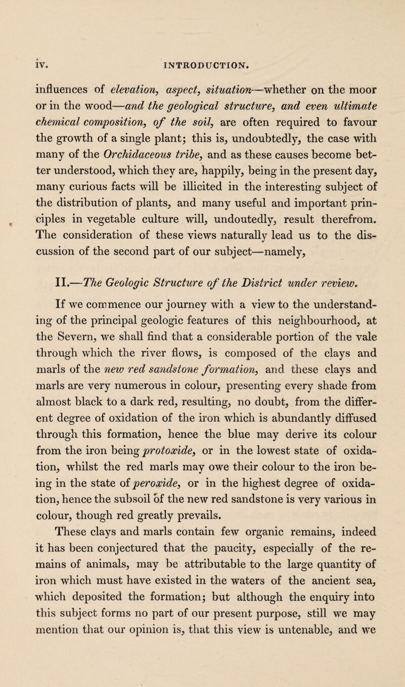 influences of elevation, aspect, situation—whether on the moor or in the wood—and the geological structure, and even ultimate chemical composition, of the soil, are often required to favour the growth of a single plant; this is, undoubtedly, the case with many of the Orchidaceous tribe, and as these causes become bet¬ ter understood, which they are, happily, being in the present day, many curious facts will be illicited in the interesting subject of the distribution of plants, and many useful and important prin¬ ciples in vegetable culture will, undoutedly, result therefrom. The consideration of these views naturally lead us to the dis¬ cussion of the second part of our subject—namely, II.— The Geologic Structure of the District under review, If we commence our journey with a view to the understand¬ ing of the principal geologic features of this neighbourhood, at the Severn, we shall find that a considerable portion of the vale- through which the river flows, is composed of the clays and marls of the new red sandstone formation, and these clays and marls are very numerous in colour, presenting every shade from almost black to a dark red, resulting, no doubt, from the differ¬ ent degree of oxidation of the iron which is abundantly diffused through this formation, hence the blue may derive its colour from the iron being protoxide, or in the lowest state of oxida¬ tion, whilst the red marls may owe their colour to the iron be¬ ing in the state of peroxide, or in the highest degree of oxida¬ tion, hence the subsoil of the new red sandstone is very various in colour, though red greatly prevails. These clays and marls contain few organic remains, indeed it has been conjectured that the paucity, especially of the re¬ mains of animals, may be attributable to the large quantity of iron which must have existed in the waters of the ancient sea, which deposited the formation; but although the enquiry into this subject forms no part of our present purpose, still we may mention that our opinion is, that this view is untenable, and we