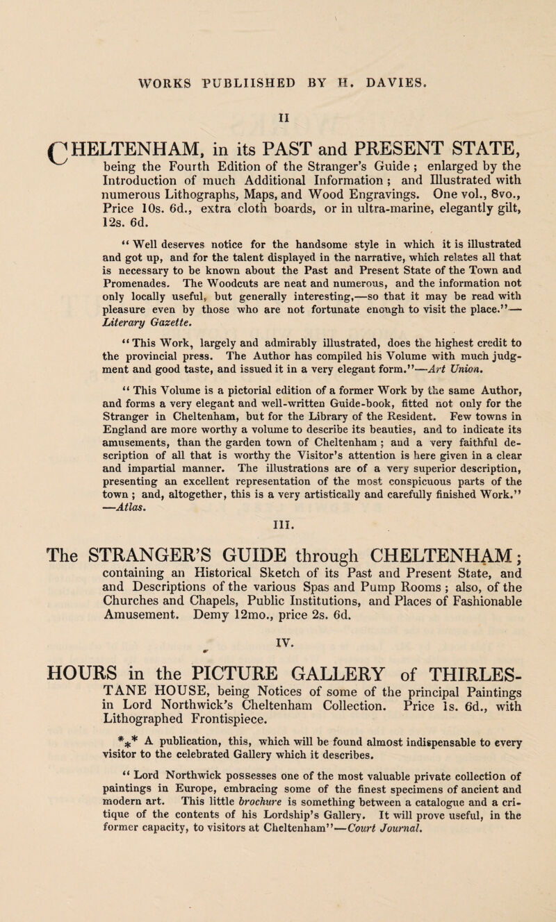 II (CHELTENHAM, in its PAST and PRESENT STATE, being the Fourth Edition of the Stranger’s Guide ; enlarged by the Introduction of much Additional Information ; and Illustrated with numerous Lithographs, Maps, and Wood Engravings. One vol., 8vo., Price 10s. 6d., extra cloth boards, or in ultra-marine, elegantly gilt, 12s. 6d. “ Well deserves notice for the handsome style in which it is illustrated and got up, and for the talent displayed in the narrative, which relates all that is necessary to be known about the Past and Present State of the Town and Promenades. The Woodcuts are neat and numerous, and the information not only locally useful, but generally interesting,—so that it may be read with pleasure even by those who are not fortunate enough to visit the place.”— Literary Gazette. “ This Work, largely and admirably illustrated, does the highest credit to the provincial press. The Author has compiled his Volume with much judg¬ ment and good taste, and issued it in a very elegant form.”—Art Union. “ This Volume is a pictorial edition of a former Work by the same Author, and forms a very elegant and well-written Guide-book, fitted not only for the Stranger in Cheltenham, but for the Library of the Resident. Few towns in England are more worthy a volume to describe its beauties, and to indicate its amusements, than the garden town of Cheltenham ; and a very faithful de¬ scription of all that is worthy the Visitor’s attention is here given in a clear and impartial manner. The illustrations are of a very superior description, presenting an excellent representation of the most conspicuous parts of the town ; and, altogether, this is a very artistically and carefully finished Work.” —Atlas. III. The STRANGER’S GUIDE through CHELTENHAM; containing an Historical Sketch of its Past and Present State, and and Descriptions of the various Spas and Pump Rooms ; also, of the Churches and Chapels, Public Institutions, and Places of Fashionable Amusement. Demy 12mo., price 2s. 6d. IV. HOURS in the PICTURE GALLERY of THIRLES- TANE HOUSE, being Notices of some of the principal Paintings in Lord Northwick's Cheltenham Collection. Price Is. 6d., with Lithographed Frontispiece. *** A publication, this, which will be found almost indispensable to every visitor to the celebrated Gallery which it describes. “ Lord Northwick possesses one of the most valuable private collection of paintings in Europe, embracing some of the finest specimens of ancient and modern art. This little brochure is something between a catalogue and a cri¬ tique of the contents of his Lordship’s Gallery. It will prove useful, in the former capacity, to visitors at Cheltenham”—Court Journal.