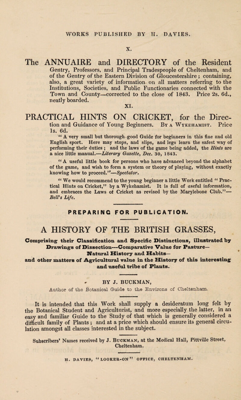 X. The ANNUAIRE and DIRECTORY of the Resident Geritry, Professors, and Principal Tradespeople of Cheltenham, and of the Gentry of the Eastern Division of Gloucestershire ; containing, also, a great variety of information on all matters referring to the Institutions, Societies, and Public Functionaries connected with the Town and County—corrected to the close of 1843. Price 2s. 6d., neatly boarded. XI. PRACTICAL HINTS ON CRICKET, for the Direc- tion and Guidance of Young Beginners. By a Wykehamist. Price Is. 6d. “ A very small but thorough-good Guide for beginners in this fine and old English sport. Here may stops, and slips, and legs learn the safest way of performing their duties ; and the laws of the game being added, the Hints are a nice little manual.—Literary Gazette, Dec. 30, 1843. “ A useful little book for persons who have advanced beyond the alphabet of the game, and wish to form a system or theory of playing, without exactly knowing how to proceed.”—Spectator. “ We would recommend to the young beginner a little Work entitled “ Prac¬ tical Hints on Cricket,” by a Wykehamist. It is full of useful information, and embraces the Laws of Cricket as revised by the Marylebone Club.”— Bell's Life. PREPARING FOR PUBLICATION. A HISTORY OF THE BRITISH GRASSES, Comprising their Classification and Specific Distinctions, illustrated by Drawings of Dissection—Comparative Value for Pasture- Natural History and Habits— and other matters of Agricultural value in the History of this interesting and useful tribe of Plants. ^ BY J. BUCKMAN, Author of the Botanical G-uide to the Environs of Cheltenham. It is intended that this Work shall supply a desideratum long felt by the Botanical Student and Agriculturist, and more especially the latter, in an easy and familiar Guide to the Study of that which is generally considered a difficult family of Plants ; and at a price which should ensure its general circu¬ lation amongst all classes interested in the subject. Subscribers* Names received by J. Buckman, at the Medical Hall, Pittville Street, Cheltenham. H. DAVIES, “LOOKEU-ON” OFFICE, CHELTENHAM.