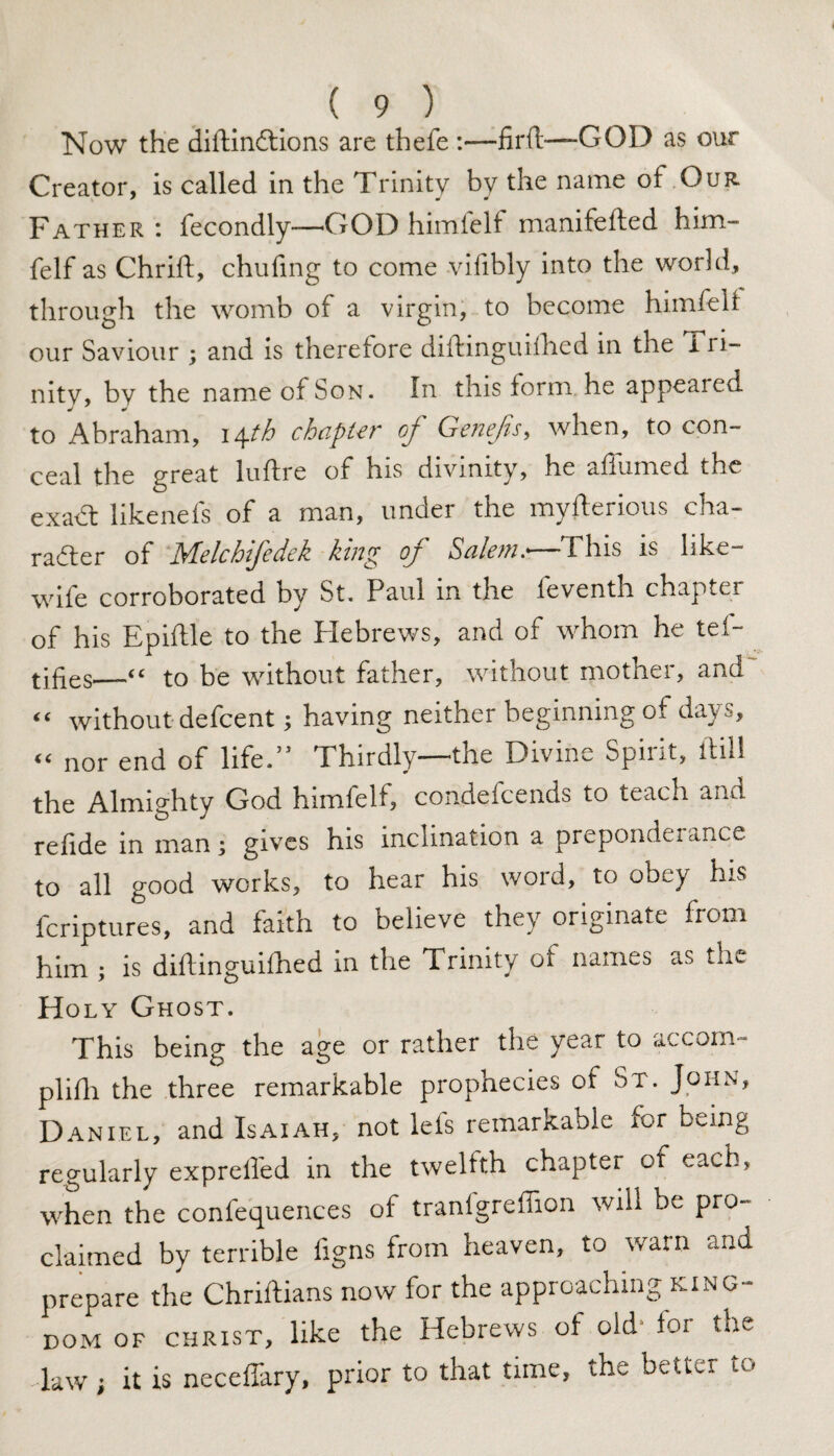 Now the diftin£tions are thefe :—fil'd—GOD as our Creator, is called in the Trinity by the name of Our. Father : fecondly—GOD himfelf manifeded him- felf as Chrid, chufing to come vifibly into the world, through the womb of a virgin, to become himfelf our Saviour ; and is therefore didinguilhed in the i ri- nity, by the name of Son. In this form, he appeared to Abraham, 14th chapter of Genefis, when, to con¬ ceal the great lulfre of his divinity, he aiiumed the exadt likenefs of a man, under the mysterious cha¬ racter of Melchifedek king of Salem.—This is like- wiie corroborated by St. Paul in the leventh chapter of his Epiftle to the Hebrews, and of whom he tef- tifies_“ to be without father, without mother, and “ without defcent; having neither beginning of days, “ nor end of life.” Thirdly—the Divine Spirit, ftill the Almighty God himlelf, condefcends to teach and refide in man; gives his inclination a preponderance to all good works, to hear his word, to obey his fcriptures, and faith to believe they originate from him ; is diftinguiihed in the Trinity of names as the Holy Ghost. This being the age or rather the year to accom¬ plish the three remarkable prophecies of St. John, Daniel, and Isaiah, not lefs remarkable for being regularly expreffed in the twelfth chapter of each, when the confequences of tranfgreffion will be pro¬ claimed by terrible figns from heaven, to warn and prepare the Chriftians now for the approaching king¬ dom of CHRIST, like the Hebrews of old for the law; it is neceffary, prior to that time, the better to