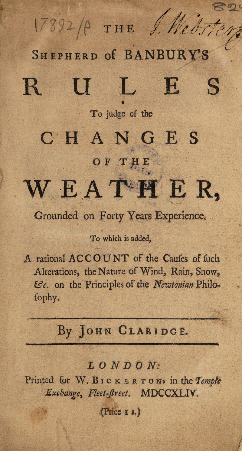 r> Shepherd of BANBURY’S L RULES To judge of the CHANGES O F TH E W EAT H Grounded on Forty Years Experience. To which is added. A rational ACCOUNT of the Caufes of fuch Alterations, the Nature of Wind, Rain, Snow* on the Principles of the Newtonian Philo- fophy. By John Claridge. LONDON: Primed for W. Bicksetoki in the Tempfc Exshange, Fleet-ftreet. MDCCXLIY, (Price is,)
