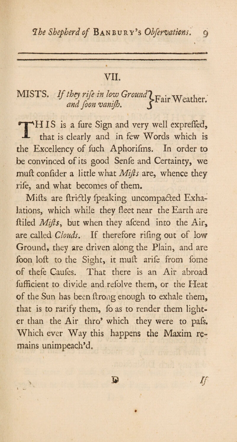 YIL MISTS. If they rife in low Ground and foon vanifh. 'j-Fair Weather. HIS is a fare Sign and very well expreffed. J- that is clearly and in few Words which is the Excellency of fuch Aphorifms. In order to be convinced of its good Senfe and Certainty, we mud confider a little what Mifts are, whence they rife, and what becomes of them. Mifts are ftrirftly fpeaking uncompa6led Exha¬ lations, which while they fleet near the Earth are ftiled Mifts, but when they afcend into the Air, are called Clouds. If therefore riling out of low Ground, they are driven along the Plain, and are foon loft to the Sight, it muft arife from fome of thefe Caufes. That there is an Air abroad fufficient to divide and refolve them, or the Heat of the Sun has been ftrong enough to exhale them, that is to rarify them, fo as to render them light¬ er than the Air thro’ which they were to pafs. Which ever Way this happens the Maxim re¬ mains unimpeach’d.