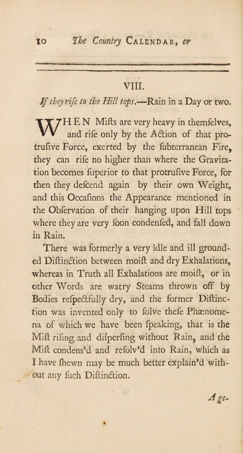 VIII. If they rife to the Hill tops*—Rain in a Day or two, WHEN Mills are very heavy in themfelves, and rife only by the Adion of that pro- trufive Force, exerted by the fubterranean Fire, they can rife no higher than where the Gravita¬ tion becomes fuperior to that protrulive Force, for then they defcend again by their own Weight, and this Occafions the Appearance mentioned in the Obfervation of their hanging upon Hill tops where they are very foon condenfed, and fall down in Rain. There was formerly a very idle and ill ground¬ ed Diftindion between moift and dry Exhalations, whereas in Truth all Exhalations are moift, or in other Words are watry Steams thrown off by Bodies refpedfully dry, and the former Diftinc- tion was invented only to folve thefe Phenome¬ na of which we have been fpeaking, that is the Mill rifing and difperfmg without Rain, and the Mill condens’d and refolv’d into Rain, which as I have (hewn may be much better explain’d with¬ out any fuch Diftindion. Age-