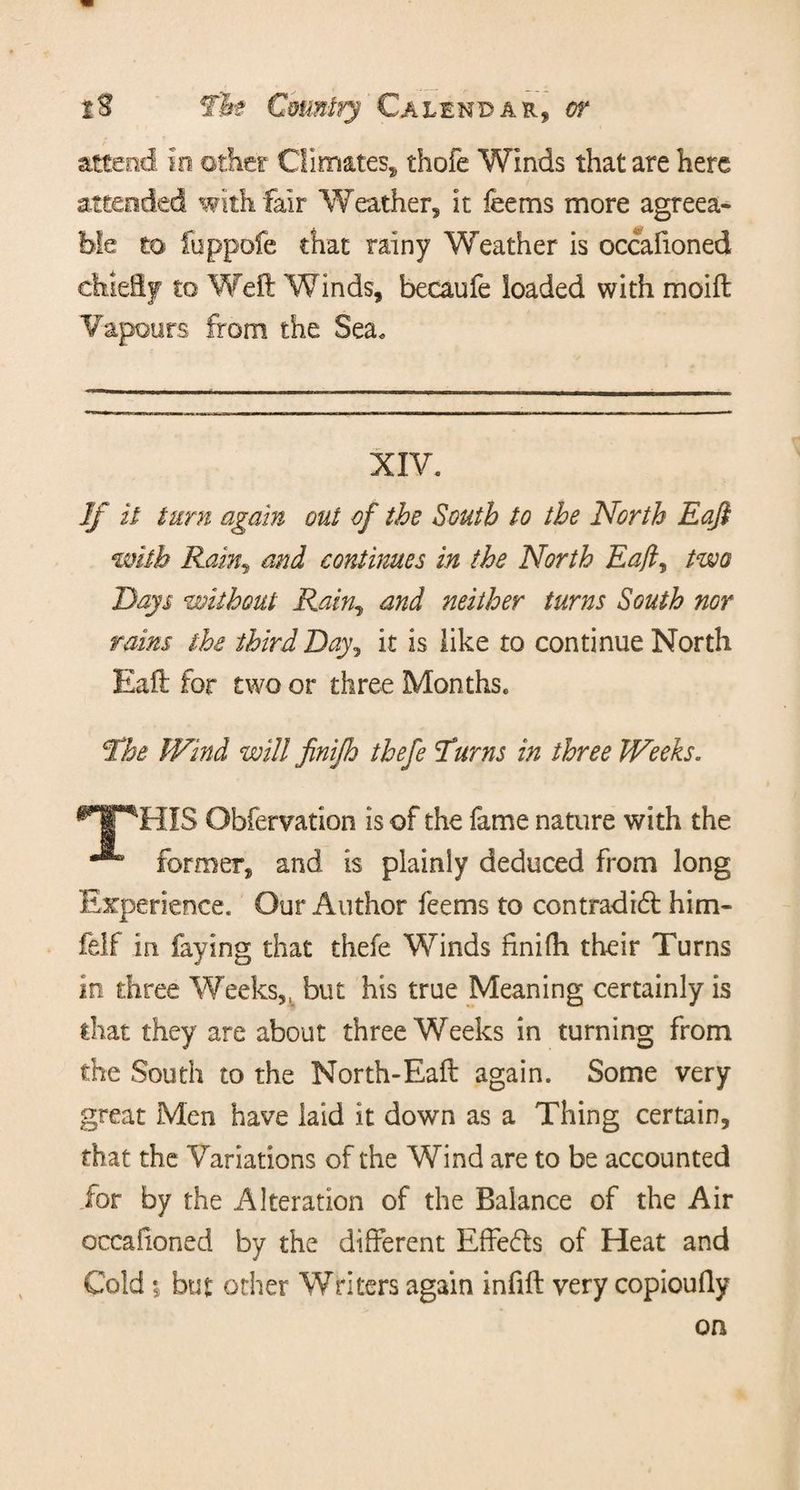 attend in other Climates* thofe Winds that are here attended with fair Weather, it feems more agreea¬ ble to ibppofe that rainy Weather is occafioned chiefly to Weft Winds, becaufe loaded with moift Vapours from the Sea. XIV. If it turn again out of the South to the North Eaft with Rain, and continues in the North Eaft^ two Days without Rain., and neither turns South nor rains the third Day, it is like to continue North Eaft for two or three Months. The Wind will finijh thefe Turns in three Weeks. T^HIS Obfervation is of the fame nature with the ^ former, and is plainly deduced from long Experience. Our Author feems to contradict him- felf in faying that thefe Winds finifh their Turns in three Weeks,, but his true Meaning certainly is that they are about three Weeks in turning from the South to the North-Eaft again. Some very great Men have laid it down as a Thing certain, that the Variations of the Wind are to be accounted for by the Alteration of the Balance of the Air occafioned by the different EffeCls of Heat and Cold $ but other Writers again infift very copioufly on