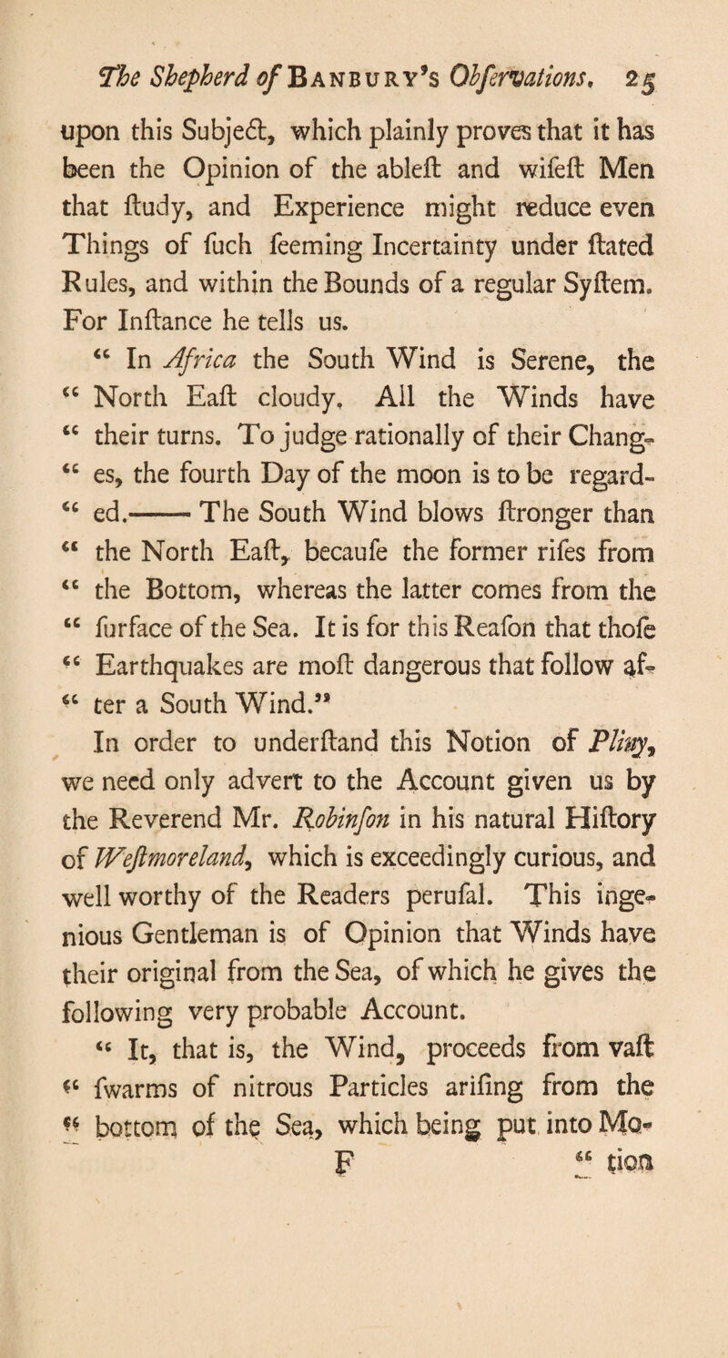 upon this Subjedt, which plainly proves that it has been the Opinion of the ableft and wifeft Men that ftudy, and Experience might reduce even Things of fuch feeming Incertainty under ftated Rules, and within the Bounds of a regular Syftetm For Inftance he tells us. “ In Africa the South Wind is Serene, the *c North Eaft cloudy. All the Winds have tc their turns. To judge rationally of their Change “ es, the fourth Day of the moon is to be regard- <c ed.-The South Wind blows ftronger than “ the North Eaft, becaufe the former rifes from “ the Bottom, whereas the latter comes from the “ furface of the Sea. It is for this Reafon that thofe ct Earthquakes are moft dangerous that follow atf? “ ter a South Wind.58 In order to underftand this Notion of Pliny, we need only advert to the Account given us by the Reverend Mr. Robinfon in his natural Hiftory of JVefimoreland, which is exceedingly curious, and well worthy of the Readers perufal. This inge¬ nious Gentleman is of Opinion that Winds have their original from the Sea, of which he gives the following very probable Account. “ It, that is, the Wind, proceeds from vaft *c fwarms of nitrous Particles arifing from the n bottom of the Sea, which being put into Mo- F “ tioa