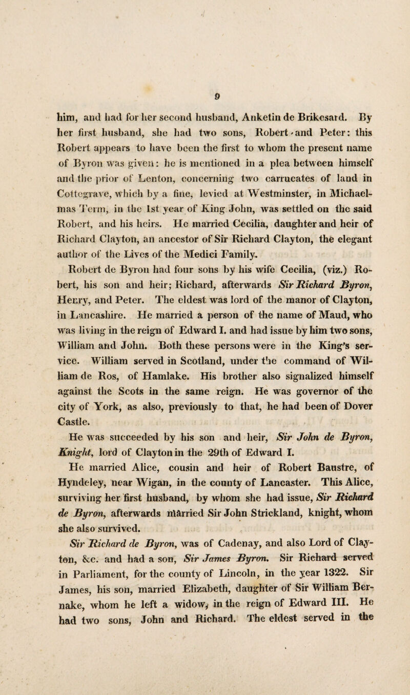 him, and had for her second husband, Anketin de Brikcsard. By her first husband, she had two sons, Robert'and Peter: this Robert appears to have been the first to whom the present name of Byron was given: he is mentioned in a plea between himself and the prior of Lenton, concerning two carrucates of land in Cottegrave, which by a fine, levied at Westminster, in Michael¬ mas Term, in the 1st year of King John, was settled on the said Robert, and his heirs. He married Cecilia, daughter and heir of Richard Clayton, an ancestor of Sir Richard Clayton, the elegant author of the Lives of the Medici Family. Robert de Byron had four sons by his wife Cecilia, (viz.) Ro¬ bert, his son and heir; Richard, afterwards Sir Richard Byron, Henry, and Peter. The eldest was lord of the manor of Clayton, in Lancashire. He married a person of the name of Maud, who was living in the reign of Edward I. and had issue by him two sons, William and John. Both these persons were in the King’s ser¬ vice. William served in Scotland, under the command of Wil¬ liam de Ros, of Hamlake. His brother also signalized himself against the Scots in the same reign. He was governor of the city of York, as also, previously to that, he had been of Dover Castle. He w as succeeded by his son and heir, Sir John de Byron, Knight, lord of Clayton in the 29th of Edward I. He married Alice, cousin and heir of Robert Baustre, of Hyndeley, near Wigan, in the county of Lancaster. This Alice, surviving her first husband, by whom she had issue, Sir Richard de Byron, afterwards niarried Sir John Strickland, knight, whom she also survived. Sir Richard de Byron, was of Cadenay, and also Lord of Clay¬ ton, &c. and had a son, Sir James Byron. Sir Richard served in Parliament, for the county of Lincoln, in the year 1322. Sir James, his son, married Elizabeth, daughter of Sir William Ber- nake, whom he left a widow* in the reign of Edward III. He had two sons, John and Richard. The eldest served in the