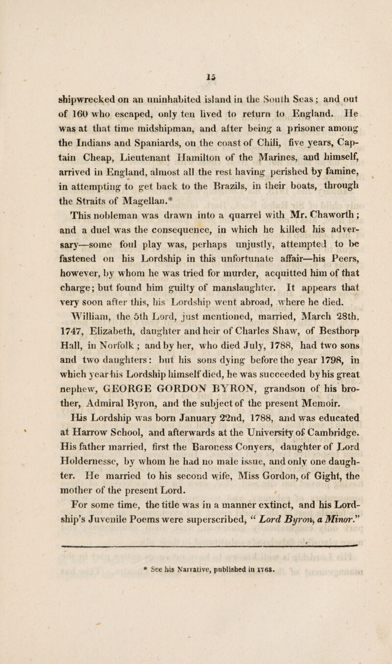 shipwrecked on an uninhabited island in the South Seas ; and out of 160 who escaped, only ten lived to return to England. lie was at that time midshipman, and after being a prisoner among the Indians and Spaniards, on the coast of Chili, five years. Cap¬ tain Cheap, Lieutenant Hamilton of the Marines, and himself, arrived in England, almost all the rest having perished by famine, in attempting to get back to the Brazils, in their boats, through the Straits of Magellan.* This nobleman was drawn into a quarrel with Mr. Chaworth ; and a duel was the consequence, in which he killed his adver¬ sary—some foul play was, perhaps unjustly, attempted to be fastened on his Lordship in this unfortunate affair—his Peers, however, by whom he was tried for murder, acquitted him of that charge; but found him guilty of manslaughter. It appears that very soon after this, his Lordship went abroad, where he died. William, the 5th Lord, just mentioned, married, March 28th, 1747, Elizabeth, daughter and heir of Charles Shaw, of Besthorp Hall, in Norfolk ; and by her, who died July, 1788, had two sons and two daughters: but his sons dying before the year 1798, in which year his Lordship himself died, he was succeeded by his great nephew, GEORGE GORDON BYRON, grandson of his bro¬ ther, Admiral Byron, and the subject of the present Memoir. His Lordship was born January 22nd, 1788, and was educated at Harrow School, and afterwards at the University of Cambridge. His father married, first the Baroness Conyers, daughter of Lord Holdernesse, by whom he had no male issue, and only one daugh¬ ter. He married to his second wife, Miss Gordon, of Gight, the mother of the present Lord. For some time, the title was in a manner extinct, and his Lord¬ ship’s Juvenile Poems were superscribed* “ Lord Byron-, a Minor.” * See his Narrative, published in 1768.