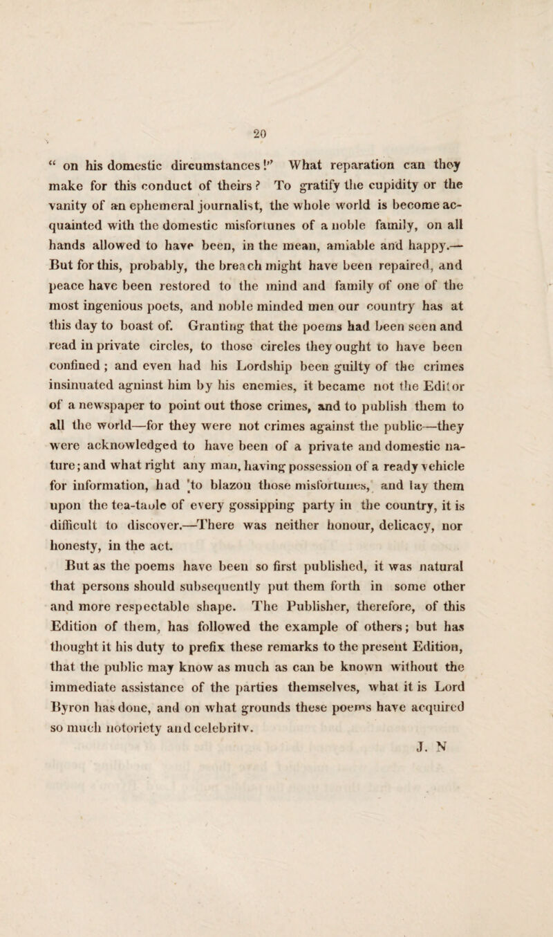 “ on his domestic dircumstances!” What reparation can they make for this conduct of theirs ? To gratify the cupidity or the vanity of an ephemeral journalist, the whole world is become ac¬ quainted with the domestic misfortunes of a noble family, on all hands allowed to have been, in the mean, amiable and happy.— But for this, probably, the breach might have been repaired, and peace have been restored to the mind and family of one of the most ingenious poets, and noble minded men our country has at this day to boast of. Granting that the poems had been seen and read in private circles, to those circles they ought to have been confined ; and even had his Lordship been guilty of the crimes insinuated agninst him by his enemies, it became not the Editor of a newspaper to point out those crimes, and to publish them to all the world—for they were not crimes against the public—they were acknowledged to have been of a private and domestic na¬ ture; and what right any man, having possession of a ready vehicle for information, had )to blazon those misfortunes, aud lay them upon the tea-taole of every gossipping party in the country, it is difficult to discover.—There was neither honour, delicacy, nor honesty, in the act. But as the poems have been so first published, it was natural that persons should subsequently put them forth in some other and more respectable shape. The Publisher, therefore, of this Edition of them, has followed the example of others; but has thought it his duty to prefix these remarks to the present Edition, that the public may know as much as can be known without the immediate assistance of the parties themselves, what it is Lord Byron has done, and on w hat grounds these poems have acquired so much notoriety and celebritv. J. N