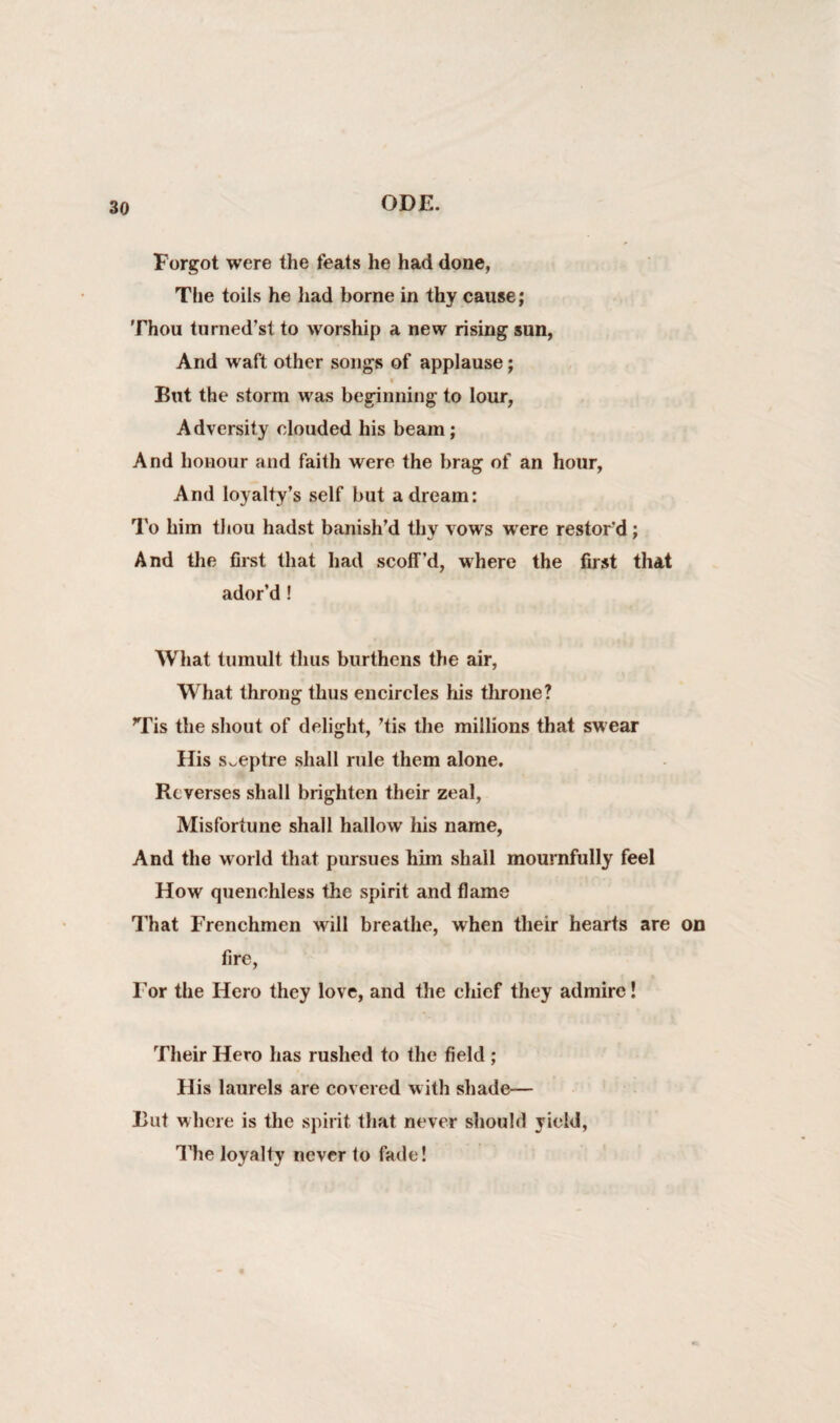 Forgot were the feats he had done, The toils he had borne in thy cause; Thou turned’st to worship a new rising sun, And waft other songs of applause; i But the storm was beginning to lour, Adversity clouded his beam; And honour and faith were the brag of an hour, And loyalty’s self but a dream: To him thou hadst banish’d thy vows were restor'd; And the first that had scoff’d, where the first that ador’d ! What tumult thus burthens the air, What throng thus encircles his throne? Tis the shout of delight, ’tis the millions that swear His sceptre shall rule them alone. Reverses shall brighten their zeal, Misfortune shall hallow his name, And the world that pursues him shall mournfully feel How quenchless the spirit and flame That Frenchmen will breathe, when their hearts are on fire, For the Hero they love, and the chief they admire! Their Hero has rushed to the field ; His laurels are covered with shade— But where is the spirit that never should yield, The loyalty never to fade!