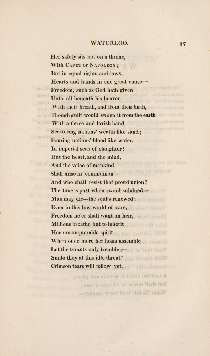 Her safety sits not on a throne, With Capet or Napoleon ; But in equal rights and laws, Hearts and hands in one great cause— Freedom, such as God hath given Unto all beneath his heaven, With their breath, and from their birth, Though guilt would sw eep it from the earth With a fierce and lavish hand, Scattering nations7 wealth like sand; Pouring nations7 blood like water, In imperial seas of slaughter? But the heart, and the mind, And the voice of mankind Shall arise in communion— And who shall resist that proud union? The time is past when sword subdued— Man may die—the souks renewed: Even in this low world of care, Freedom ne’er shall want an heir, Millions breathe but to inherit Her unconquerable spirit— When once more her hosts assemble Let the tyrants only tremble;— Smile they at this idle threat * Crimson tears will follow yet.