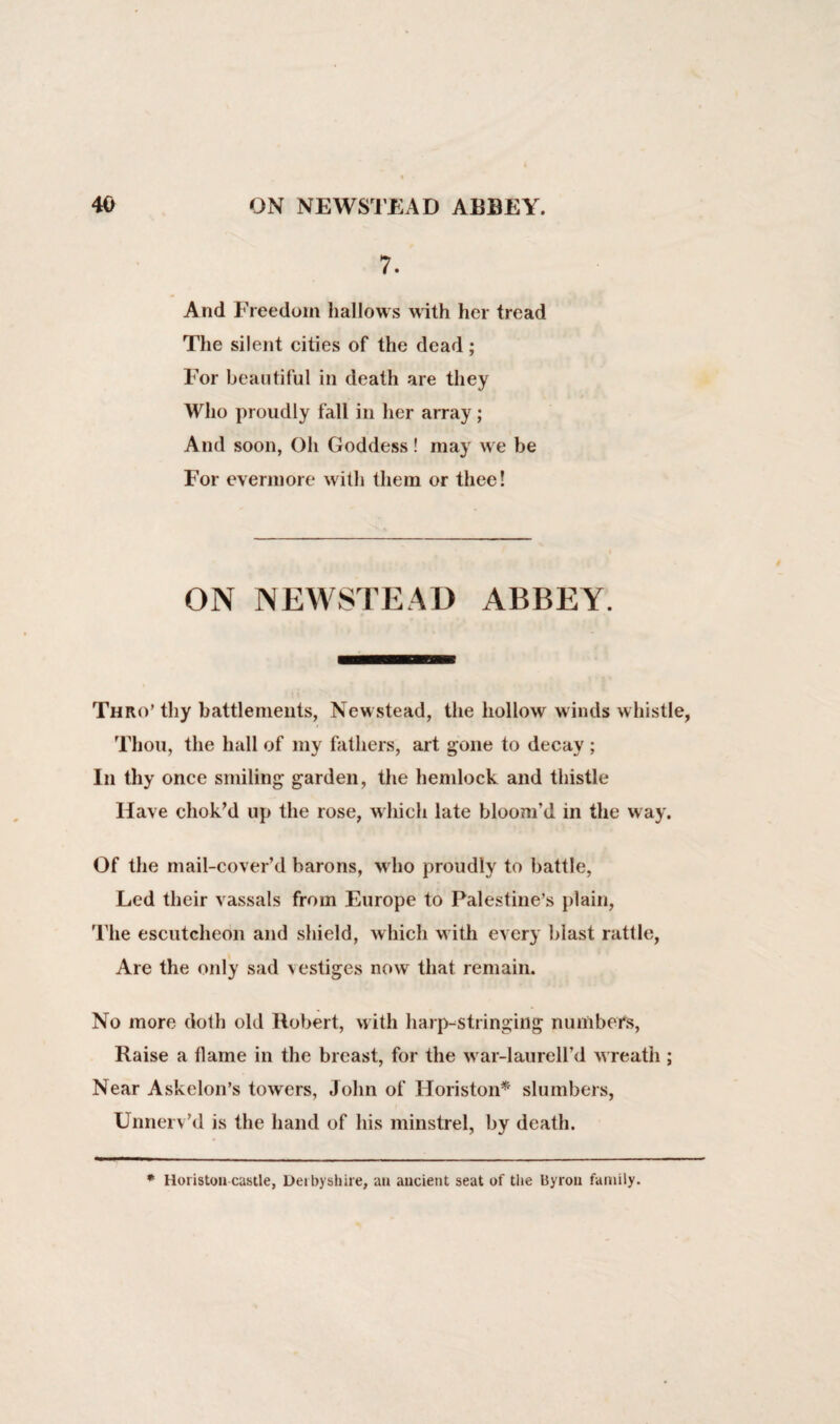 7. And Freedom hallows with her tread The silent cities of the dead; For beautiful in death are they Who proudly fall in her array; And soon, Oh Goddess! may we be For evermore with them or thee! ON NEWSTEAD ABBEY. Thro’ thy battlements, Newstead, the hollow winds whistle, Thou, the hall of my fathers, art gone to decay ; In thy once smiling garden, the hemlock and thistle Have chok’d up the rose, which late bloom’d in the way. Of the mail-cover’d barons, who proudly to battle, Led their vassals from Europe to Palestine’s plain, The escutcheon and shield, which with every blast rattle, Are the only sad vestiges now that remain. No more doth old Robert, with harp-stringing numbers, Raise a flame in the breast, for the war-laurell’d wreath ; Near Askelon’s towers, John of Horiston* slumbers, Unnerv’d is the hand of his minstrel, by death. * Horiston castle, Derbyshire, an ancient seat of the Byron family.