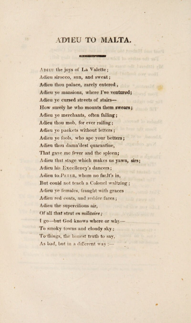 ADIEU TO MALTA Adieu the joys of La Valette; Adieu sirocco, sun, and sweat; Adieu thou palace, rarely entered, Adieu ye mansions, where Fve ventured; Adieu ye cursed streets of stairs— How surely he who mounts them swears; Adieu ye merchants, often failing; Adieu thou mob, for ever railing; Adieu ye packets without letters ; Adieu ye fools, who ape your betters; f • i • i Adieu thou damn’dest quarantine. That gave me fever and the spleen; Adieu that stage which makes us yawn, sirs; Adieu his Excellency’s dancers; Adieu to Pe i er, whom no fault’s in, But could not teach a Colonel waltzing; Adieu ye females, fraught with graces Adieu red coats, and redder faces; Adieu the supercilious air, Of all that strut en militaire; l go—but God knows where or why— To smoky towns and cloudy sky ; To things, the honest truth to say, As bad, but in a different way ;—