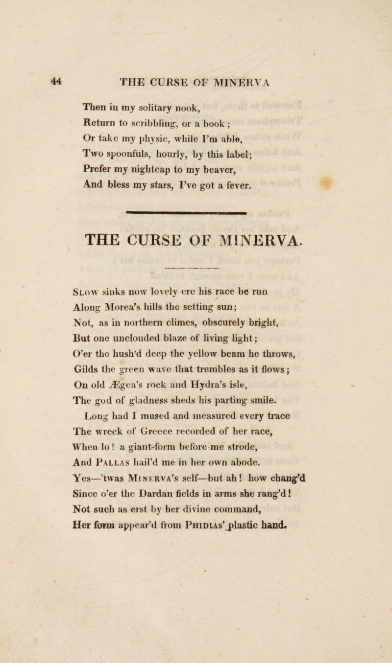 Then in my solitary nook, Return to scribbling, or a book ; Or take my physic, while I’m able. Two spoonfuls, hourly, by tills label; Prefer my nightcap to my beaver, And bless my stars, I’ve got a fever. THE CURSE OF MINERVA. Slow sinks now lovely ere his race be run Along Morea’s hills the setting sun; Not, as in northern climes, obscurely bright, Rut one unclouded blaze of living light; O’er the hush’d deep the yellow beam he throws, Gilds the green wave that trembles as it flows; On old ^Egea’s rock and Hydra’s isle, The god of gladness sheds his parting smile. Long had I mused and measured every trace The wreck of Greece recorded of her race, When lo ! a giant-form before me strode, And Pallas hail’d me in her own abode. Yes—’twas Mini rva’s self—but ah! how chang'd Since o’er the Dardan fields in arms she rang’d! Not such as erst by her divine command, Her form appear’d from Phidias’,plastic hand*