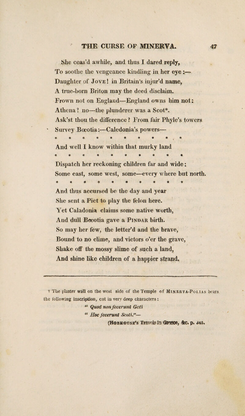 She ceas’d awhile, and thus I dared reply, To soothe the vengeance kindling in her eye:— Daughter of Jove ! in Britain’s injur’d name, A true-born Briton may the deed disclaim. Frown not on England—England owns him not: Athena ? no—the plunderer was a Scot*. Ask’st thou the difference? From fair Phyle’s towers ' Survey Boeotia:—Caledonia’s powers— * * # # * * # * # ^ * And well I know within that murky land *#****#### Dispatch her reckoning children far and wide: Some east, some west, some—every where but north. #*##*#*#*# And thus accursed be the day and year She sent a Piet to play the felon here. Yet Caladonia claims some native worth, And dull Boeotia gave a Pindar birth. So may her few, the letter’d and the brave, Bound to no clime, and victors o’er the grave, Shake off the mossy slime of such a land, And shine like children of a happier strand. + The plaster wall on the west side of the Temple of Minerya-Polias bears the following inscription, cut in very deep characters: “ Quod nonfecerunt Goti  Hoc fecerunt Scoti- (HoBHonsE’s TrsY*?te In Qroeee, ftc. p. 345.