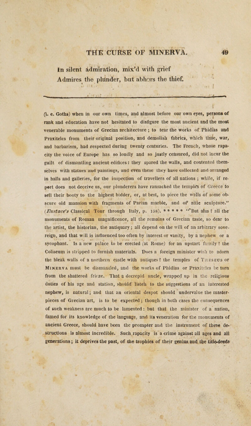 In silent admiration, mix'd with grief Admires the plunder, but abhors the thief. (i. e. Goths) when in our own times, and almost before our own eyes, persons of rank and education have not hesitated to disfigure the most ancient and the most , t . - venerable monuments of Grecian architecture ; to tear the works of Phidias and Praxiteles from their original position, and demolish fabrics, which time, war, and barbarism, had respected during twenty centuries. The French, whose rapa¬ city the voice of Europe has so loudly and so justly censured, did not incur the guilt of dismantling ancient edifices: they spared the walls, and contented them¬ selves with statues and paintings, and even these they have collected and arranged in halls and galleries, for the inspection of travellers of all nations ; while, if re¬ port does not deceive us, our plunderers have ransacked the temples of Greece to sell their booty to the highest bidder, or, at best, to piece the walls of some ob¬ scure old mansion with fragments of Parian marble, and of attic sculpture.” (Eustace’s Classical Tour through Italy, p. 158). * * * * * “'’But alas ? all the monuments of Roman magnificence, all the remains of Grecian taste, so dear to the artist, the historian, the antiquary; all depend on the will of an arbitrary sove¬ reign, and that will is influenced too often by interest or vanity, by a nephew or a '* - * • V •* , +■'.*** v »./ -• .-v . . .< sycophant. Is a new palace to be erected (at Rome) for an upstart family? the Coliseum is stripped to furnish materials. Does a foreign minister wish to adorn the bleak walls of a northern castle with antiques? the temples of Theseus or Minerva must be dismantled, and the works of Phidias or Praxiteles be torn from the shattered friize. That a decrepid uncle, wrapped up in the religious duties of his age and station, should listen to the suggestions of an interested nephew, is natural; and that an oriental despot should undervalue the master¬ pieces of Grecian art, is to be expected ; though in both cases the consequences of such weakness are much to be lamented: but that the minister of a nation, famed for its knowledge of the language, and its veneration for the monuments of ancient Greece, should have been the prompter and the instrument of these de¬ structions is almost incredible. Such rapacity is a crime against all ages and all \ generations; it deprives the past, of the trophies of their genius and the title-deeds