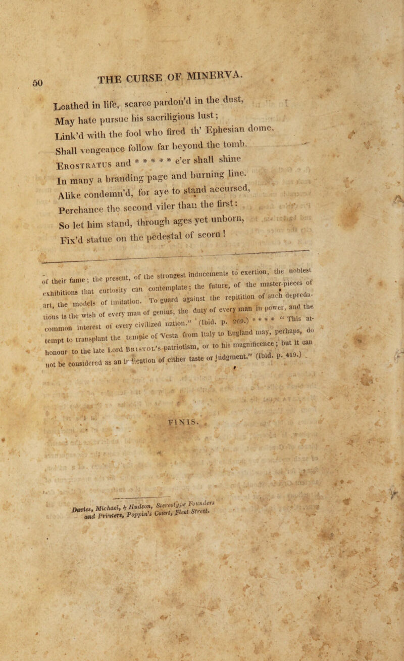 a. r THE CURSE OF MINERVA. Loathed in life, scarce pardon'd in the dust, May hate pursue his sacriligious lust; Link’d with the fool who fired th’ Ephesian dome. Shall vengeance follow far beyond (he tomb. Erostratus and * * * * * ^ shaU shillc In many a branding page and burning line. Mike condemn’d, for aye to stand accursed, Perchance the second viler than the first: So let him stand, through ages yet unborn, Fix’d statue on the pedestal ot scorn 1 .id* <4- * ttjzzzz - —-c no,; u «* »U„ or even - - —. ^ Z » intprpst of every civilized nation.” (Ibid. p. 269.; 7Z to transplant the temple ot Vesta from Italy to England may, perhaps,^!,, honour to the late Lord Bt.tsTOt.-s patriotism, or ,0 his maSp,dce„ e; but ,t ut not he considered as an irt’icatlou of.either taste or j«d3meut.” (ibtd. p. «».) A HK. a'*’ ypj-4^ * ' * % Jt * df .* ’■ FINIS. fc* ... -Jf •- .) . JL.*\ W \ ■ •*> f tiib -15* 1 ‘ * ft iff' v f . • „ A . .. U , ft * •- V ^ * i ? t:v ’ Ik • , . « » * *'*ji ^ t «A» 14 ; /i ' • . ' > • r # . \ y. V 1- navies, Michael, * Hudson, m and i'ri'tleTS, Poppies Court, Jcet Str • :. ; * •* ■* ^ ' * *>.' * jf \ —. ft* j V(T • ‘ A % . 4p I ’j * ■ ' “ft- \ » ' '’’V- £ \ A. f V ^ y ; * « -** ’ -«l- ^^ y ./ • .* i. W ft ' • , 4 » -r •* ' „ ’ '*'■*'* A i*S v 1 ♦ .* v ** • -t^* ' , * 4 • a * ij* .4 •* -‘HT 'W* l l » ■* »p • .•> * . . y* % v\ V ^ ■ , ■ r; A* J ' , J» ,TI” < . 5 i-/