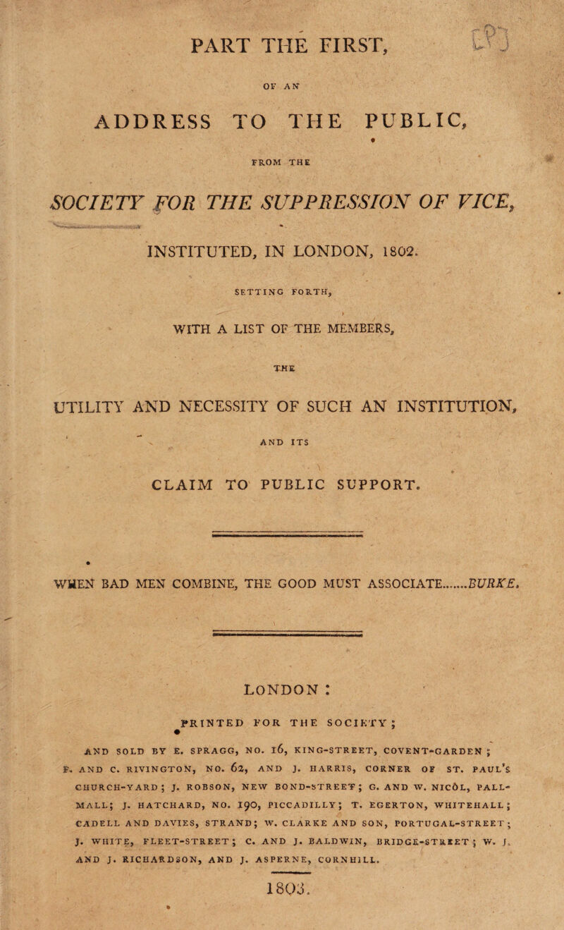 PART THE FIRST, OF AN ADDRESS TO THE PUBLIC, FROM THE SOCIETY FOR THE SUPPRESSION OF VICE, Ns INSTITUTED, IN LONDON, 1802. SETTING FORTH, WITH A LIST OF THE MEMBERS, THE UTILITY AND NECESSITY OF SUCH AN INSTITUTION, AND ITS CLAIM TO PUBLIC SUPPORT. WHEN BAD MEN COMBINE, THE GOOD MUST ASSOCIATE.BURKE. LONDON : PRINTED FOR THE SOCIETY; AND SOLD BY £. SPRAGG, NO. l6, KING-STREET, COVENT-GARDEN ; F. AND C. RIVINGTON, NO. 62, AND J. HARRIS, CORNER OF ST. PAUL’S church-yard; j. robson, new bond-street; g. and w. nic6l, pall- mall; J. HATCHARD, NO. 190, PICCADILLY; T. EGERTON, WHITEHALL; CADELL AND DAVIES, STRAND; W. CLARKE AND SON, PORTUGAL-STREET ; J. WHITE, FLEET-STREET; C. AND J. BALDWIN, BRIDGE-STREET; W. J, AND J. RICHARDSON, AND J. ASPERNE, CORNH1LL. 1803.
