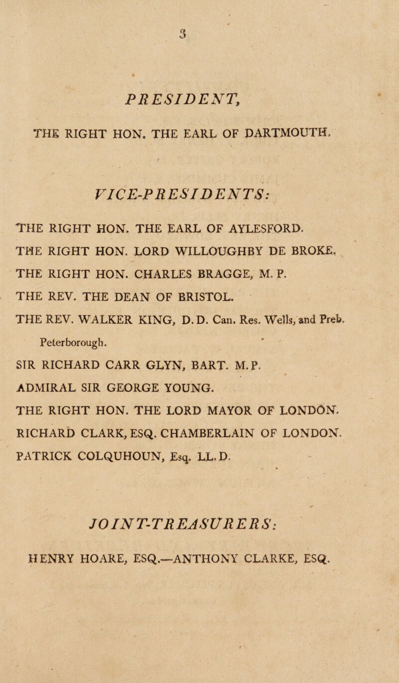 PRESIDENT» THE RIGHT HON. THE EARL OF DARTMOUTH. VICE-PRESIDENTS: THE RIGHT HON. THE EARL OF AYLESFORD. THE RIGHT HON. LORD WILLOUGHBY DE BROKE. THE RIGHT HON. CHARLES BRAGGE, M. P. THE REV. THE DEAN OF BRISTOL. THE REV. WALKER KING, D. D. Can. Res. Wells, and Preb. Peterborough, SIR RICHARD CARR GLYN, BART. M.P. ADMIRAL SIR GEORGE YOUNG. THE RIGHT HON. THE LORD MAYOR OF LONDON. RICHARD CLARK, ESQ. CHAMBERLAIN OF LONDON, PATRICK COLQUHOUN, Esq. LL. D, * JOINT-TREASURERS: HENRY HOARE, ESQ.—ANTHONY CLARKE, ESQ,
