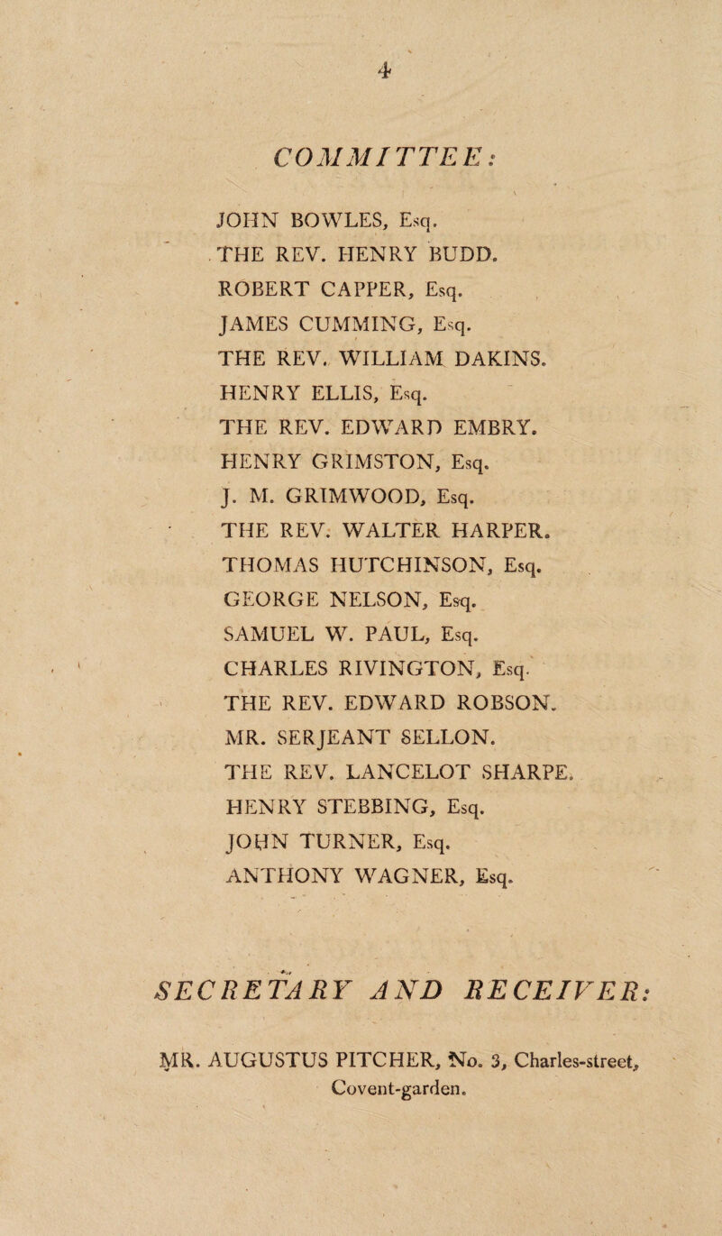 4- COMMITTEE: I \ JOHN BOWLES, Esq. THE REV. HENRY BUDD. ROBERT CAPPER, Esq. JAMES CUMMING, Esq. THE REV. WILLIAM DAKINS. HENRY ELLIS, Esq. THE REV. EDWARD EMBRY. HENRY GRIMSTON, Esq. J, M. GRIMWOOD, Esq. THE REV. WALTER HARPER. THOMAS HUTCHINSON, Esq. GEORGE NELSON, Esq. SAMUEL W. PAUL, Esq. CHARLES RIVINGTON, Esq. THE REV. EDWARD ROBSON. MR. SERJEANT SELLON. THE REV. LANCELOT SHARPE. HENRY STEBBING, Esq. JOHN TURNER, Esq. ANTHONY WAGNER, Esq. SECRETARY AND RECEIVER• MR. AUGUSTUS PITCHER, No. 3, Charles-street, Covent-garden.