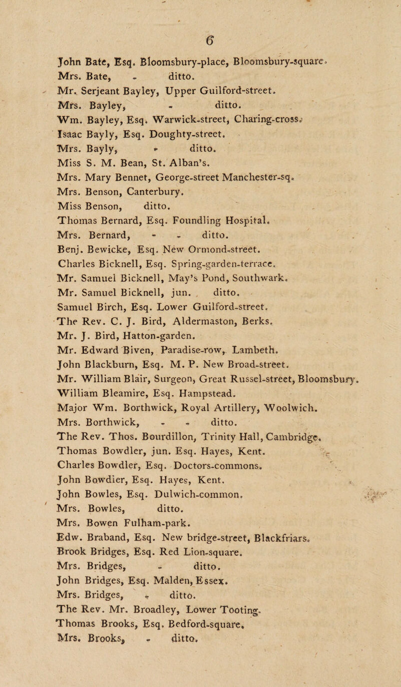 John Bate, Esq. Blcomsbury-place, Bloomsbury-square* Mrs. Bate, - ditto. Mr. Serjeant Bayiey, Upper Guilford-street. Mrs. Bayiey, - ditto. Wm. Bayiey, Esq. Warwick,street, Charing-cross.> Isaac Bayly, Esq. Doughty-street. Mrs. Bayly, * ditto. Miss S. M. Bean, St. Alban’s. Mrs. Mary Bennet, George-street Manchester-sqa Mrs. Benson, Canterbury. Miss Benson, ditto, Thomas Bernard, Esq. Foundling Hospital. Mrs. Bernard, - - ditto. Benj. Bewicke, Esq. New Ormond-street. Charles Bicknell, Esq. Spring-.garden-terrace. Mr. Samuel Bicknell, May’s Pond, Southwark. Mr. Samuel Bicknell, jun. ditto. Samuel Birch, Esq. Lower Guilford-street. The Rev. C. J. Bird, Aldermaston, Berks, Mr. J. Bird, Hatton-garden. Mr. Edward Biven, Paradise-row, Lambeth, John Blackburn, Esq. M. P. New Broad-street, Mr. William Blair, Surgeon, Great Russel-street, Bloomsbury, William Bleamire, Esq. Hampstead. Major Wm. Borthwick, Royal Artillery, Woolwich. Mrs. Borthwick, - - ditto. The Rev. Thos. Bourdillon, Trinity Hail, Cambridge. Thomas Bowdler, jun. Esq. Hayes, Kent. - Charles Bowdler, Esq. Doctors-commons. John Bowdler, Esq. Hayes, Kent. John Bowles, Esq. Dulwich-common, Mrs. Bowles, ditto. Mrs. Bowen Fulham-park. Edw. Braband, Esq. New bridge-street, Blackfriars. Brook Bridges, Esq. Red Lion-square. Mrs. Bridges, - ditto. John Bridges, Esq. Malden, Essex. Mrs. Bridges, - ditto. The Rev. Mr. Broadley, Lower Tooting. Thomas Brooks, Esq. Bedford-square® Mrs® Brooks^, - ditto.