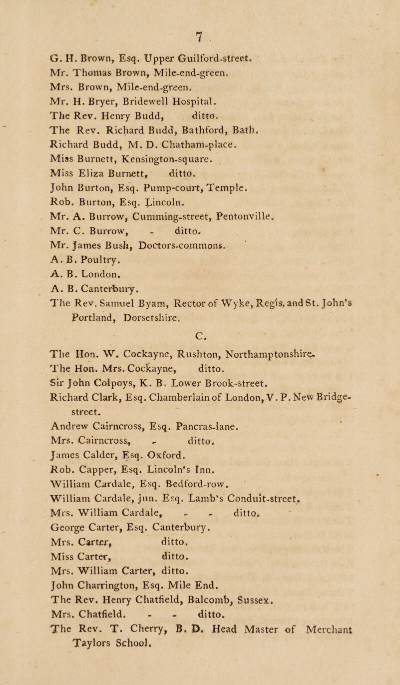 G. H. Brown, Esq. Upper Guilford-street. Mr. Thomas Brown, Mile-end-green, Mrs. Brown, Mile-end-green. Mr. H. Bryer, Bridewell Hospital. The Rev. Henry Budd, ditto. The Rev. Richard Budd, Bathford, Bath. Richard Budd, M. D. Chatham-place, Miss Burnett, Kensington-square. Miss Eliza Burnett, ditto. John Burton, Esq. Pump-court, Temple. Rob. Burton, Esq. Lincoln. Mr. A. Burrow, Cumming-street, Pentonville. Mr. C. Burrow, - ditto. Mr. James Bush, Doctors-commons. A. B. Poultry. A. B. London. A. B. Canterbury. The Rev. Samuel Byam, Rector of Wyke, Regis, and St. John’s Portland, Dorsetshire. C. The Hon. W. Cockayne, Rushton, Northamptonshire The Hon. Mrs. Cockayne, ditto. Sir John Colpoys, K. B, Lower Brook-street. Richard Clark, Esq. Chamberlain of London, V. P. New Bridge- street. Andrew Cairncross, Esq. Pancras-lane. Mrs. Cairncross, - ditto. James Calder, Esq. Oxford. Rob. Capper, Esq. Lincoln’s Inn. William Cardale, Esq. Bedford-row. William Cardale, jun. Esq. Lamb’s Conduit-street. Mrs. William Cardale, - - ditto. George Carter, Esq. Canterbury. Mrs. Carter, ditto. Miss Carter, ditto. Mrs. William Carter, ditto. John Charrington, Esq. Mile End. The Rev. Henry Chatfield, Balcomb, Sussex. Mrs. Chatfield. - - ditto. The Rev. T. Cherry, B. D. Head Master of Merchant Taylors School.