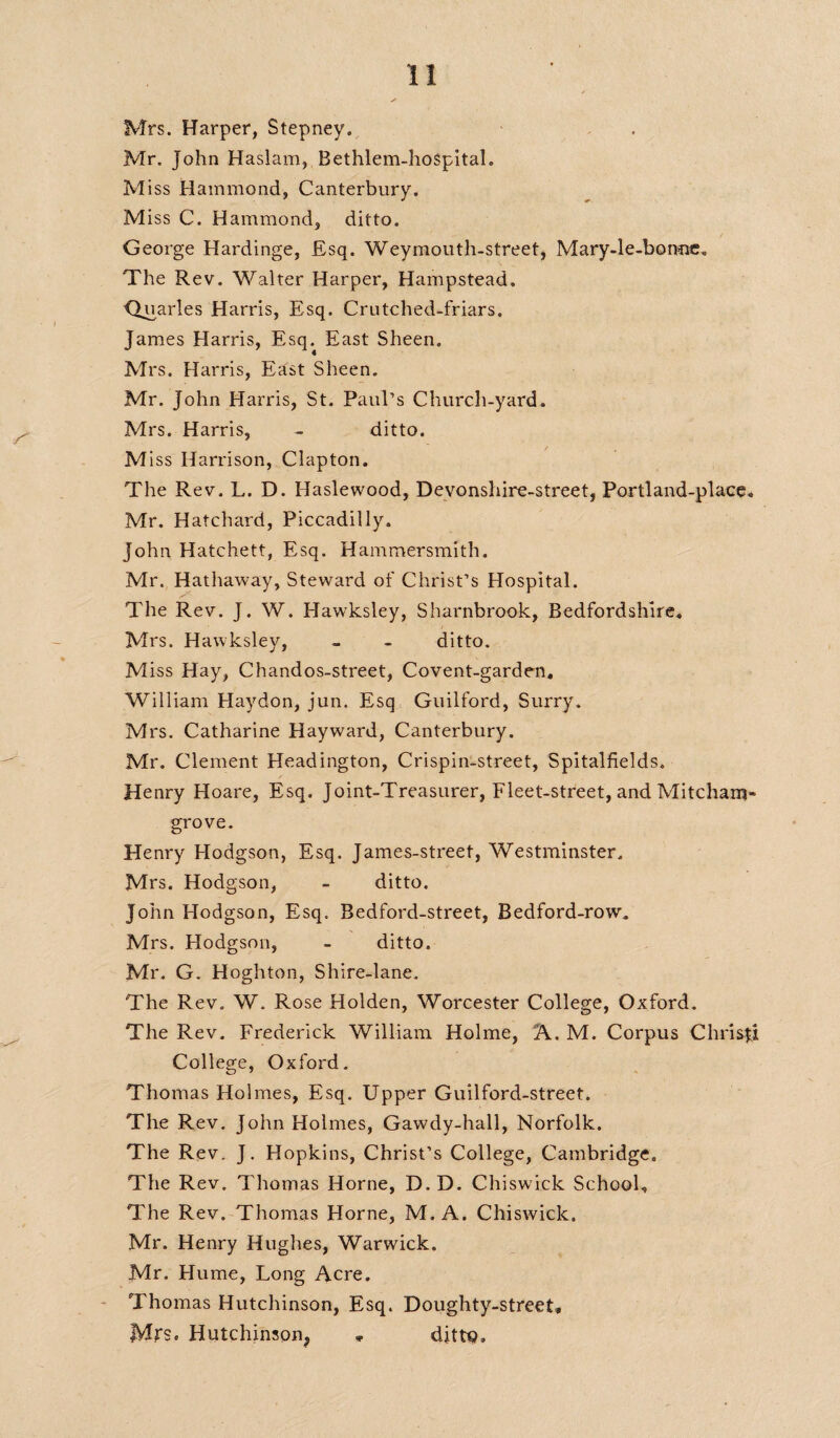 Mrs. Harper, Stepney. Mr. John Haslam, Bethlem-hospital. M iss Hammond, Canterbury. Miss C. Hammond, ditto. George Hardinge, Esq. Weymouth-street, Mary-le-bonuc. The Rev. Walter Harper, Hampstead. <Juarles Harris, Esq. Crutched-friars. James Harris, Esq. East Sheen. Mrs. Harris, East Sheen. Mr. John Harris, St. Paul’s Church-yard. Mrs. Harris, - ditto. M iss Harrison, Clapton. The Rev. L. D. Haslewood, Devonshire-street, Portland-place. Mr. Hatchard, Piccadilly. John Hatchett, Esq. Hammersmith. Mr. Hathaway, Steward of Christ’s Hospital. The Rev. J. W. Hawksley, Sharnbrook, Bedfordshire. Mrs. Hawksley, - - ditto. Miss Hay, Chandos-street, Covent-garden. William Haydon, jun. Esq Guilford, Surry. Mrs. Catharine Hayward, Canterbury. Mr. Clement Headington, Crispin-street, Spitalfields. Henry Hoare, Esq. Joint-Treasurer, Fleet-street, and Mitcham- grove. Henry Hodgson, Esq. James-street, Westminster. Mrs. Hodgson, - ditto. John Hodgson, Esq. Bedford-street, Bedford-row. Mrs. Hodgson, - ditto. Mr. G. Hoghton, Shire-lane. The Rev. W. Rose Holden, Worcester College, Oxford. The Rev. Frederick William Holme, A. M. Corpus Chrisfi College, Oxford. Thomas Holmes, Esq. Upper Guilford-street. The Rev. John Holmes, Gawdy-hall, Norfolk. The Rev. J. Hopkins, Christ’s College, Cambridge. The Rev. Thomas Horne, D.D. Chiswick School. The Rev. Thomas Horne, M. A. Chiswick. Mr. Henry Hughes, Warwick. Mr. Hume, Long Acre. Thomas Hutchinson, Esq. Doughty-street, Mrs. Hutchinson^ , dittp.