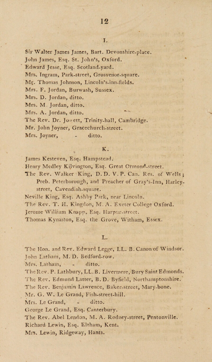 Sir Walter James James, Bart. Devonshire-place. John James, Esq. St. John’s, Oxford. Edward Jesse, Esq. Seotland-yard. Mrs. Ingram, Park-street, Grosvenor-square. Mf. Thomas Johnson, Lincoln’s-inn-fields. Mrs. F. Jordan, Burwash, Sussex. Mrs. D. Jordan, ditto. Mrs. M, Jordan, ditto. Mrs. A. Jordan, ditto. The Rev. Dr. Jowett, Trinity-hall, Cambridge, Mr. John Joyner, Gracechurch-street. Mrs. Joyner, - ditto. K. James Kesteven, Esq. Hampstead. Henry Medley Kijvington, Esq. Great Ormond-street. The Rev. Walker King, D.D. V. P. Can. Res. of Wells; Preb. Peterborough, and Preacher of Gray’s-Inn, Harley- street. Cavendish-square. Neville King, Esq. Ashby Park,, near Lincoln. The Rev. T. H. Kingdon, M. A. Exeter College Oxford. Jerome William Knapp, Esq. Harpur-street. Thomas Kynaston, Esq. the Grove, Witham, Essex. 1 L. The Hon. and Rev. Edward Legge, LL. B. Canon of Windsor. John Latham, M. D. Bedford-row. Mrs. Latham, - ditto. The Rev. P. Lathbury, LL. B. Livermere, Bury Saint Edmonds. The Rev. Edmund Latter, B.D. Byfield, Northamptonshire. The Rev. Benjamin Lawrence, Baker-street, Mary-bone. Mr. G. W. Le Grand, Fish-street-hill. * Mrs. Le Grand, - ditto. George Le Grand, Esq. Canterbury. The Rev. Abel Lendon, M. A. Rodney-street, Pentonville. Richard Lewin, Esq. Eltham, Kenti Mrs. Lewin, Ridgeway, Hants.