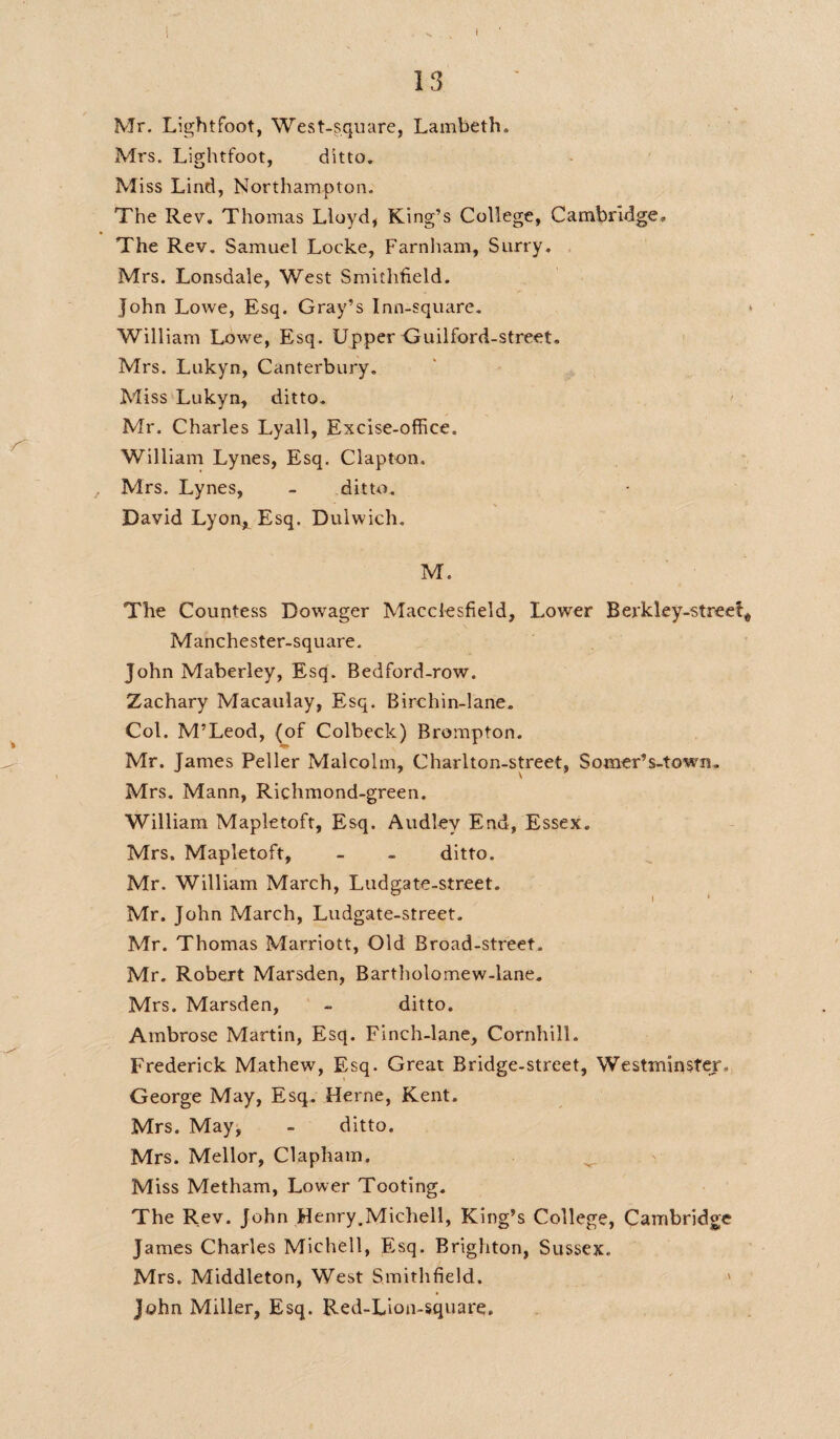I 13 Mr. Lightfoot, West-square, Lambeth* Mrs. Lightfoot, ditto. Miss Lind, Northampton. The Rev. Thomas Lloyd, King’s College, Cambridge, The Rev. Samuel Locke, Farnham, Surry. Mrs. Lonsdale, West Smithfield. John Lowe, Esq. Gray’s Inn-square. * William Lowe, Esq. Upper Guilford-street. Mrs. Lukyn, Canterbury. Miss Lukyn, ditto. Mr. Charles Lyall, Excise-office. William Lynes, Esq. Clapton. Mrs. Lynes, - ditto. David Lyon, Esq. Dulwich. M. The Countess Dowager Macclesfield, Lower Berkley-streel* Manchester-square. John Maberley, Esq. Bedford-row. Zachary Macaulay, Esq. Birchin-lane. Col. M’Leod, (of Colbeck) Brompton. Mr. James Peller Malcolm, Charlton-street, Somer’s-town. Mrs. Mann, Richmond-green. William Mapletoft, Esq. Audlev End, Essex. Mrs. Mapletoft, - - ditto. Mr. William March, Ludgate-street. Mr. John March, Ludgate-street. Mr. Thomas Marriott, Old Broad-street. Mr. Robert Marsden, Bartholomew-lane. Mrs. Marsden, - ditto. Ambrose Martin, Esq. Finch-lane, CornhilL Frederick Mathew, Esq. Great Bridge-street, Westminster. George May, Esq. Herne, Kent. Mrs. May, - ditto. Mrs. Mellor, Clapham. Miss Metham, Lower Tooting. The Rev. John Henry,Michell, King’s College, Cambridge James Charles Michell, Esq. Brighton, Sussex. Mrs. Middleton, West Smithfield. ' John Miller, Esq. Red-Lion-square.