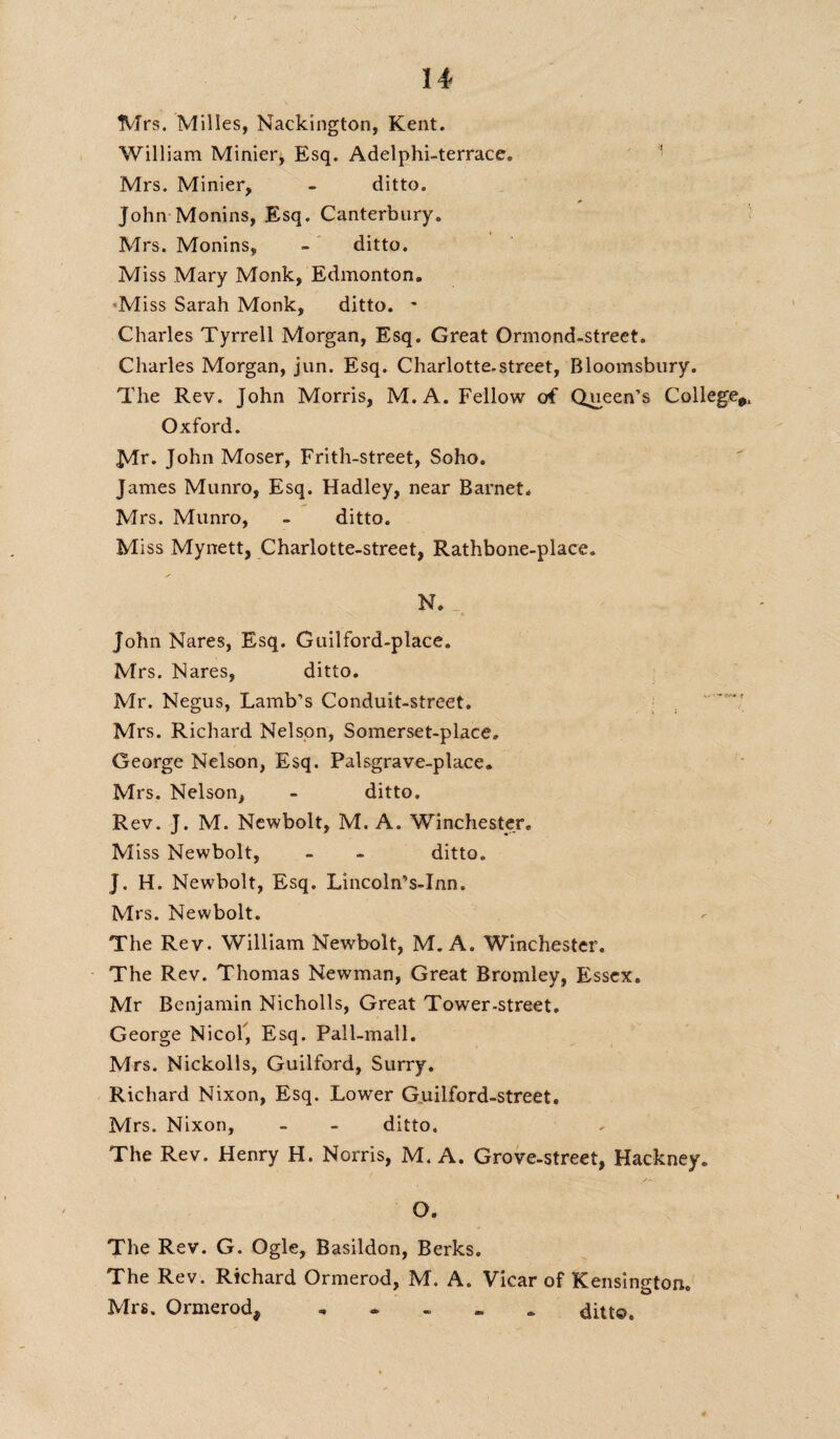 Mrs. Milles, Nackington, Kent. William Minier, Esq. Adelphi-terrace. Mrs. Minier, - ditto. John Monins, Esq. Canterbury. Mrs. Monins, - ditto. Miss Mary Monk, Edmonton. Miss Sarah Monk, ditto. - Charles Tyrrell Morgan, Esq. Great Ormond-street. Charles Morgan, jun. Esq. Charlotte.street, Bloomsbury. The Rev. John Morris, M.A. Fellow of Queen’s College* Oxford. John Moser, Frith-street, Soho. James Munro, Esq. Hadley, near Barnet. Mrs. Munro, - ditto. Miss Mynett, Charlotte-street, Rathbone-place. N. John Nares, Esq. Guilford-place. Mrs. Nares, ditto. Mr. Negus, Lamb’s Conduit-street. Mrs. Richard Nelson, Somerset-place. George Nelson, Esq. Palsgrave-place. Mrs. Nelson, - ditto. Rev. J. M. Newbolt, M.A. Winchester. Miss Newbolt, ~ - ditto. J. H. Newbolt, Esq. Lincoln’s-Inn. Mrs. Newbolt. The Rev. William Newbolt, M.A. Winchester. The Rev. Thomas Newman, Great Bromley, Essex. Mr Benjamin Nicholls, Great Tower-street. George Nicof, Esq. Pall-mall. Mrs. Nickolls, Guilford, Surry. Richard Nixon, Esq. Lower Guilford-street. Mrs. Nixon, - - ditto. The Rev. Henry H. Norris, M. A. Grove-street, Hackney. O. The Rev. G. Ogle, Basildon, Berks. The Rev. Richard Ormerod, M. A. Vicar of Kensington. Mrs. Ormerod, ditto.