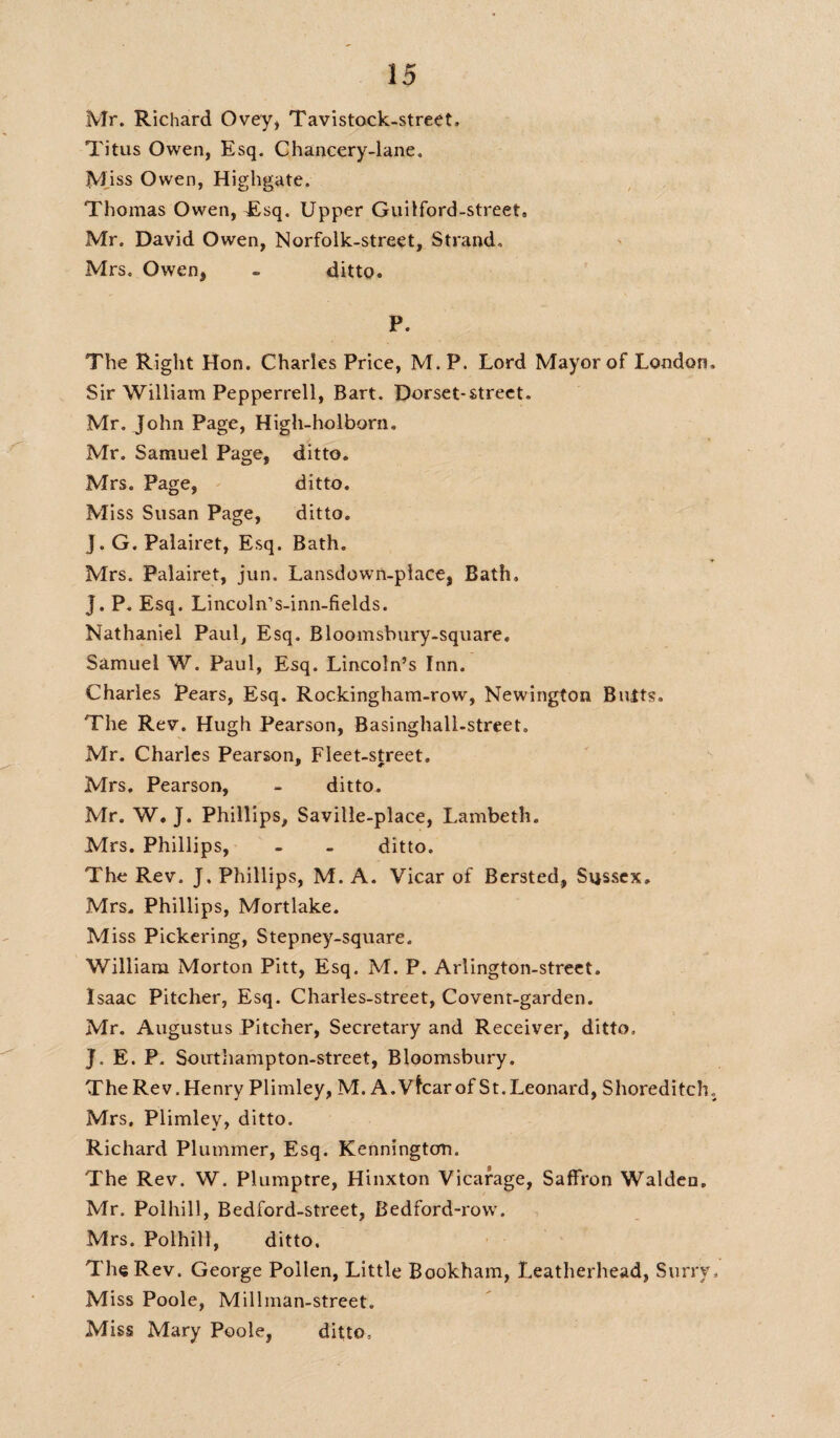 Mr. Richard Ovey* Tavistock-street. Titus Owen, Esq. Chancery-lane. Miss Owen, Highgate. Thomas Owen, Esq. Upper Guilford-street. Mr. David Owen, Norfolk-street, Strand, Mrs. Owen, - ditto. P. The Right Hon. Charles Price, M. P. Lord Mayor of London. Sir William Pepperrell, Bart. Dorset-street. Mr. John Page, High-holborn. Mr. Samuel Page, ditto. Mrs. Page, ditto. Miss Susan Page, ditto. J. G. Palairet, Esq. Bath. Mrs. Palairet, jun. Lansdown-place, Bath, J. P. Esq. Lincoln’s-inn-fields. Nathaniel Paul, Esq. Bloomsbury-square. Samuel W. Paul, Esq. Lincoln’s Inn. Charles Pears, Esq. Rockingham-row, Newington Butts. The Rev. Hugh Pearson, Basinghall-street. Mr. Charles Pearson, Fleet-street. Mrs, Pearson, - ditto. Mr. W. J. Phillips, Saville-place, Lambeth. Mrs. Phillips, - - ditto. The Rev. J. Phillips, M. A. Vicar of Bersted, Sussex. Mrs. Phillips, Mortlake. Miss Pickering, Stepney-square. William Morton Pitt, Esq. M. P. Arlington-street. Isaac Pitcher, Esq. Charles-street, Covent-garden. Mr. Augustus Pitcher, Secretary and Receiver, ditto. J. E. P. Southampton-street, Bloomsbury. The Rev. Henry Plimley, M. A.Vfcarof St.Leonard, Shoreditch„ Mrs. Plimley, ditto. Richard Plummer, Esq. Kennington. The Rev. W. Plumptre, Hinxton Vicarage, Saffron Walden. Mr. Polhill, Bedford-street, Bedford-row. Mrs. Polhill, ditto. The Rev. George Pollen, Little Bookham, I.eatherhead, Surry. Miss Poole, Millman-street. Miss Mary Poole, ditto,