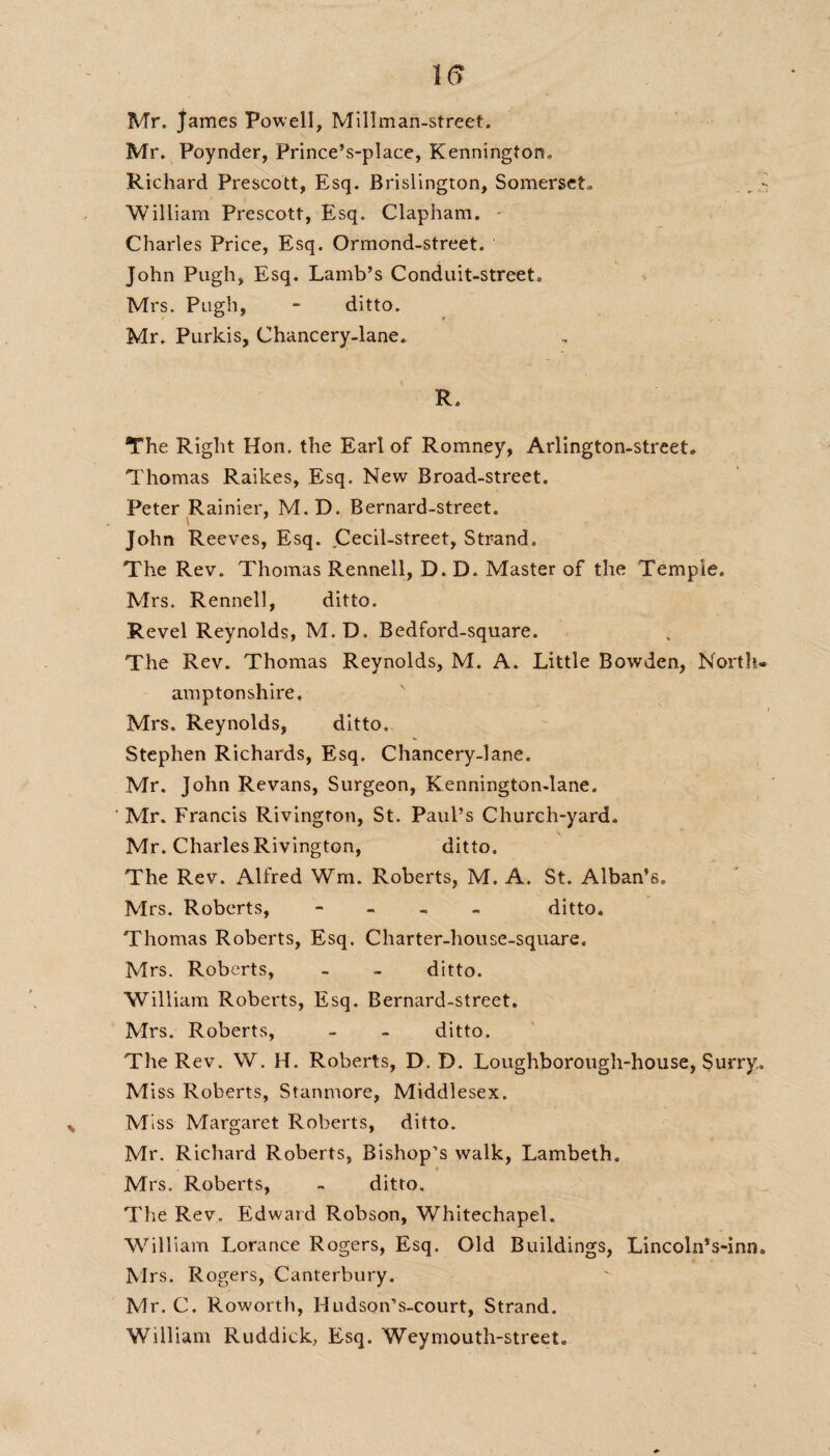 Mr. James Powell, Mi 11 man-street. Mr. Poynder, Prince’s-place, Kenningtors. Richard Prescott, Esq. Brislington, Somerset., - William Prescott, Esq. Clapham. Charles Price, Esq. Ormond-street. John Pugh, Esq. Lamb’s Conduit-street. Mrs. Pugh, - ditto. Mr. Purkis, Chancery-lane. R. The Right Hon. the Earl of Romney, Arlington-street. Thomas Raikes, Esq. New Broad-street. Peter Rainier, M.D. Bernard-street, John Reeves, Esq. Cecil-street, Strand. The Rev. Thomas Rennell, D. D. Master of the Temple. Mrs. Rennell, ditto. Revel Reynolds, M.D. Bedford-square. The Rev. Thomas Reynolds, M. A. Little Bowden, North¬ amptonshire. i Mrs. Reynolds, ditto. Stephen Richards, Esq. Chancery-lane. Mr. John Revans, Surgeon, Kennington-lane. Mr. Francis Rivington, St. Paul’s Church-yard. Mr. Charles Rivington, ditto. The Rev. Alfred Wm. Roberts, M. A. St. Alban’s. Mrs. Roberts, - ditto. Thomas Roberts, Esq. Charter-house-square. Mrs. Roberts, - - ditto. William Roberts, Esq. Bernard-street. Mrs. Roberts, - - ditto. The Rev. W. H. Roberts, D. D. Loughborough-house, Surry. Mi ss Roberts, Stanmore, Middlesex. Miss Margaret Roberts, ditto. Mr. Richard Roberts, Bishop’s walk, Lambeth. Mrs. Roberts, - ditto. The Rev. Edward Robson, Whitechapel. William Lorance Rogers, Esq. Old Buildings, Lincoln’s-inn. Mrs. Rogers, Canterbury. Mr. C. Roworth, Hudson’s-court, Strand. William Ruddiek, Esq. Weymouth-street.