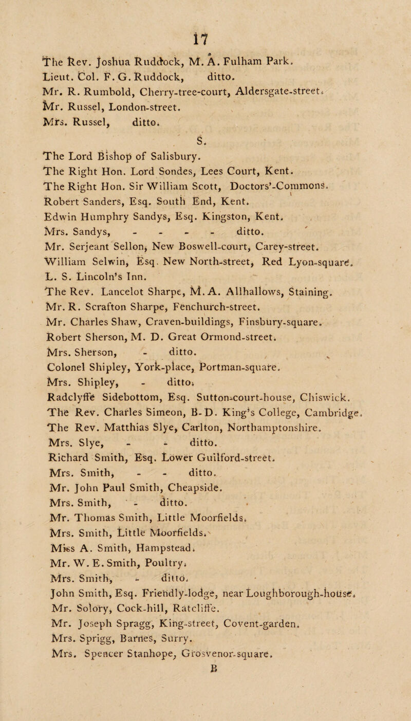 The Rev. Joshua Ruddock, M. A. Fulham Park. Lieut. Col. F.G. Ruddock, ditto. Mr. R. Rumbold, Cherry-tree-court, Aldersgate-streeL Mr. Russel, London-street. Mi's. Russel, ditto. S. The Lord Bishop of Salisbury. The Right Hon. Lord Sondes, Lees Court, Kent. The Right Hon. Sir William Scott, Doctors’-Commons. Robert Sanders, Esq. South End, Kent. Edwin Humphry Sandys, Esq. Kingston, Kent. Mrs. Sandys, - ditto. Mr. Serjeant Sellon, New Boswell-court, Carey-street. William Selwin, Esq. New North-street, Red Lyon-squard, L. S. Lincoln’s Inn. The Rev. Lancelot Sharpe, M.A. Allhallows, Staining. Mr. R. Scrafton Sharpe, Fcnchurch-street. Mr. Charles Shaw, Craven-buildings, Finsbury-square. Robert Sherson, M. D. Great Ormond-street. Mrs. Sherson, - ditto. Colonel Shipley, York-place, Portman-square. Mrs. Shipley, - ditto; Radclyffe Sidebottom, Esq. Suttomcourt-house, Chiswick. The Rev. Charles Simeon, B-D. King’s College, Cambridge. The Rev. Matthias Slye, Carlton, Northamptonshire. Mrs. Slye, - - ditto. Richard Smith, Esq. Lower Guilford-street. Mrs. Smith, - - ditto. Mr. John Paul Smith, Cheapside. Mrs. Smith, - ditto. Mr. Thomas Smith, Little Moorfields. Mrs. Smith, Little Moorfields*'' Mks A. Smith, Hampstead; Mr. W. E. Smith, Poultry; Mrs. Smith, - ditto. John Smith, Esq. Friendly-lodge, near Loughborough-housd* Mr. Solory, Cock-hill, Ratcliffe. Mr. Joseph Spragg, King-street, Covent-garden. Mrs. Sprigg, Barries, Surry. Mrs. Spencer Stanhope, Grosvenor-square. B