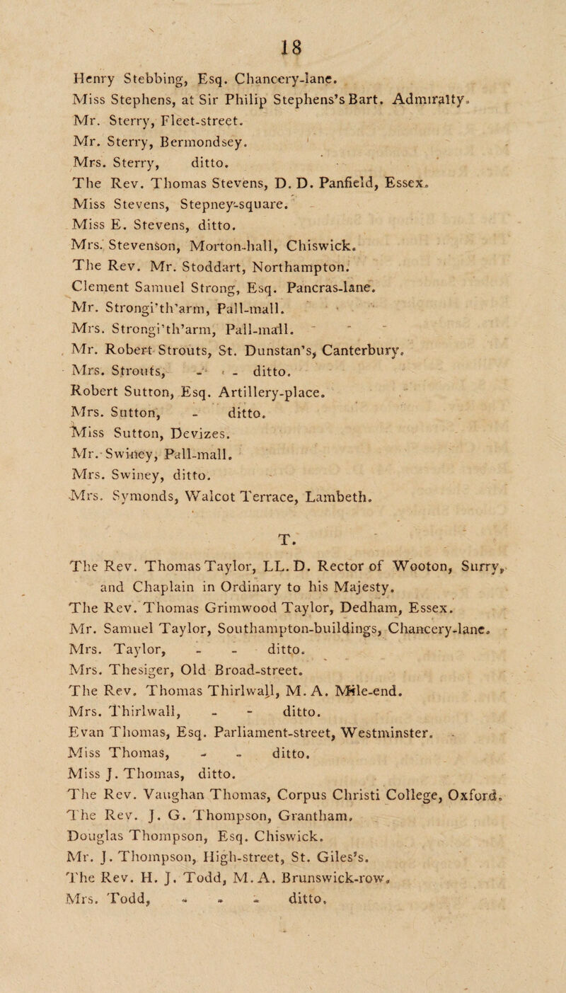 Henry Stebbing, Esq. Chancery-lane. M iss Stephens, at Sir Philip Stephens’s Bart. Admiralty, Mr. Sterry, Fleet-street. Mr. Sterry, Bermondsey. Mrs. Sterry, ditto. The Rev. Thomas Stevens, D. D. Panfield, Essex. Miss Stevens, Stepney'-square. Miss E. Stevens, ditto. Mrs. Stevenson, Morton-hall, Chiswick. The Rev. Mr. Stoddart, Northampton. Clement Samuel Strong, Esq. Pancras-lane, Mr. Strongi’th’arm, Pall-mall. Mrs. Strongi’th’arm, Pall-mall. Mr. Robert Strouts, St. Dunstan’s, Canterbury, Mrs. Strouts, - < - ditto. Robert Sutton, Esq. Artillery-place. Mrs. Sutton, - ditto. Miss Sutton, Devizes. Mr. Swiney, Pall-mall. Mrs. Swiney, ditto. Mrs. Symonds, Walcot Terrace, Lambeth. T. The Rev. Thomas Taylor, LL.D. Rector of Wooton, Surrv, and Chaplain in Ordinary to his Majesty. The Rev. Thomas Grimwood Taylor, Dedham, Essex. -Mr. Samuel Taylor, Southampton-buildings, Chancery-lane, Mrs. Taylor, - - ditto. Mrs. Thesiger, Old Broad-street. The Rev. Thomas ThirlwajJ, M. A. Mile-end. Mrs. Thirlwall, - - ditto. Evan Thomas, Esq. Parliament-street, Westminster. Miss Thomas, - ~ ditto. M iss J. Thomas, ditto. The Rev. Vaughan Thomas, Corpus Christi College, Oxford, The Rev. J. G. Thompson, Grantham, Douglas Thompson, Esq. Chiswick. Mr. J. Thompson, Iligh-street, St. Giles’s. The Rev. H. J. Todd, M. A. Brunswick-row 0 Mrs. Todd, - ditto.